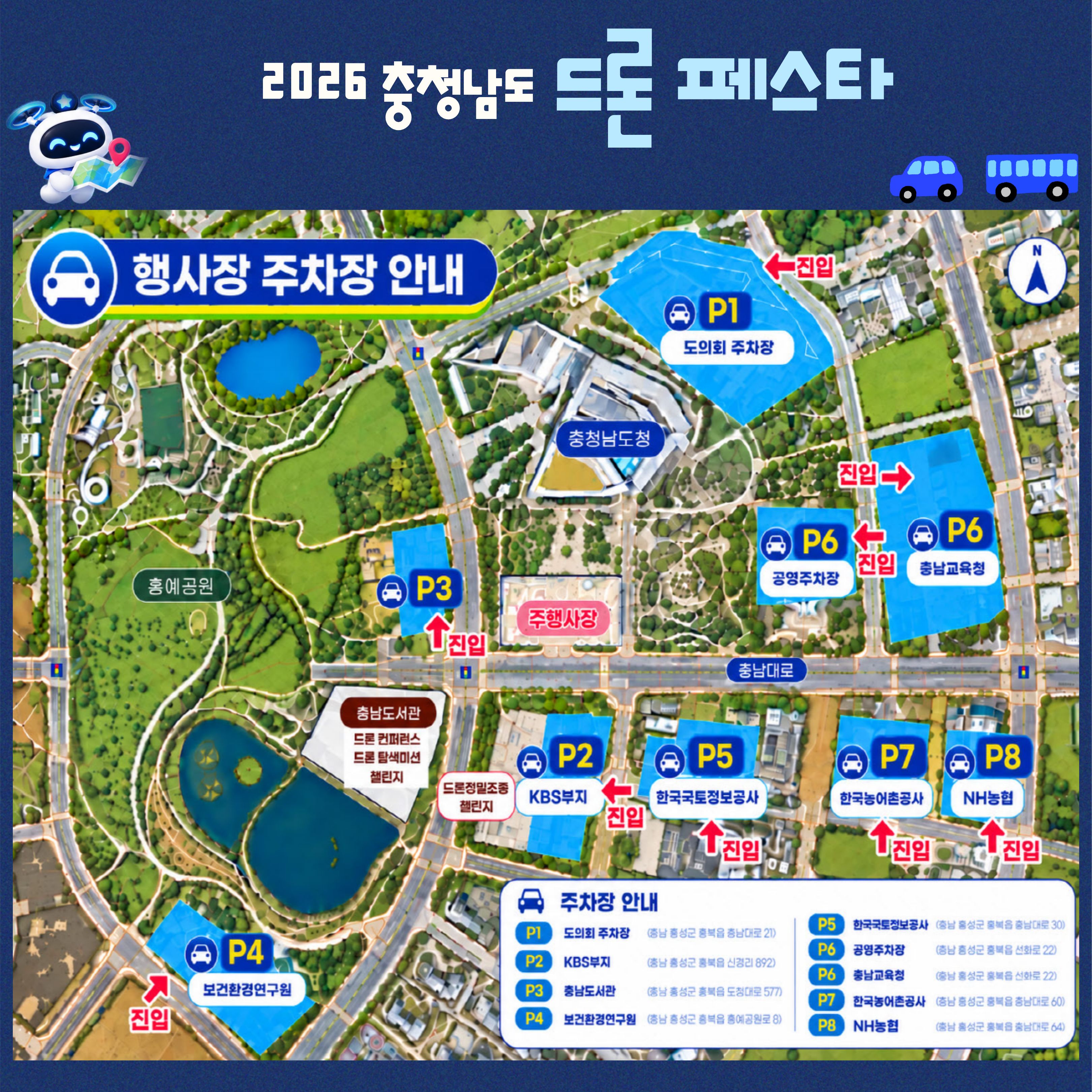 2026 충청남도 드론 페스타 행사장 주차장 안내도. 지도 방향: 위쪽이 북쪽. 충남도청: 지도 중앙 북쪽. 주행사장: 충남도청 남쪽 다목적광장, 충남대로 북쪽. 홍예공원: 충남도청 서쪽. 드론 컨퍼런스 및 드론 전시&middot;체험 장소: 충남대로 남쪽, 홍예공원 동쪽의 충남도서관. 드론경진대회장: 충남도서관 동쪽 KBS부지 인근. 주차장 위치 및 진입 방향: P1 도의회 주차장, 도청 북동쪽, 동쪽에서 서쪽으로 진입. P2 KBS부지, 충남대로 남쪽이자 충남도서관 동쪽, 동쪽에서 서쪽으로 진입. P3 충남도서관 주차장, 도서관 북쪽이자 충남대로 북쪽, 남쪽에서 북쪽으로 진입. P4 보건환경연구원, 홍예공원 남쪽, 남쪽에서 북쪽으로 진입. P5 한국국토정보공사, P2 동쪽, 남쪽에서 북쪽으로 진입. P6 공영주차장, 도청 동쪽이자 충남대로 북쪽, 동쪽에서 서쪽으로 진입. P6 충남교육청, 공영주차장 동쪽, 동쪽에서 서쪽으로 진입. P7 한국농어촌공사, 충남대로 남쪽이자 P5 동쪽, 남쪽에서 북쪽으로 진입. P8 NH농협, P7 동쪽, 남쪽에서 북쪽으로 진입. 