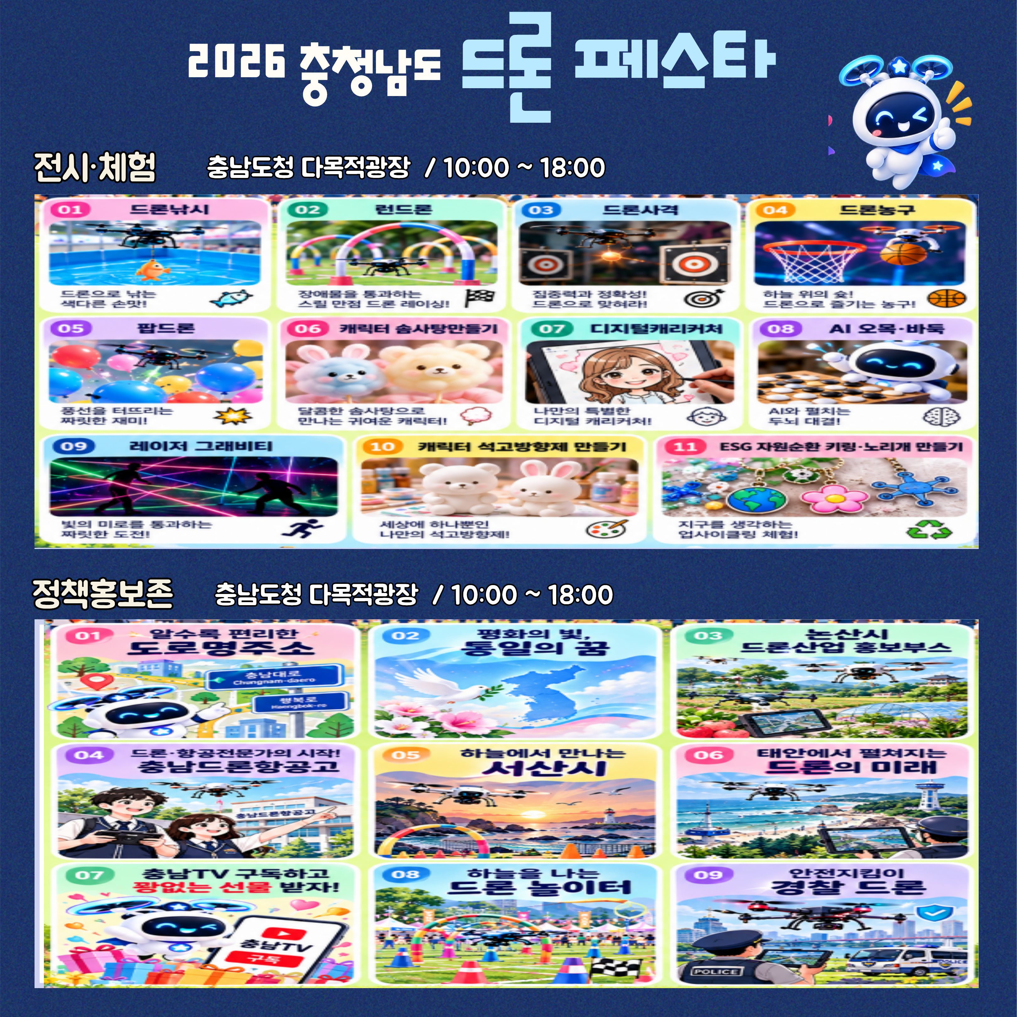 2026 충청남도 드론 페스타 전시&middot;체험 및 정책홍보존. 장소: 충남도청 다목적광장. 운영 시간: 오전 10시부터 오후 6시까지. 전시&middot;체험 프로그램 11종: 드론낚시, 런드론, 드론사격, 드론농구, 팝드론, 캐릭터 솜사탕 만들기, 디지털캐리커처, AI 오목&middot;바둑, 레이저 그래비티, 캐릭터 석고방향제 만들기, ESG 자원순환 키링&middot;스티커 만들기. 정책홍보존 9종: 누구나 도전하는 드론 자격증, 충남&middot;대전 통합과 통일의 꿈, 충청남도 드론산업 홍보부스, 드론&middot;항공 전문가의 시작 충남드론항공고, 하늘에서 만나는 서산시, 태안에서 펼쳐지는 드론의 미래, 충남TV 구독하고 선물 받기, 하늘을 나는 드론 놀이터, 안전지킴이 경찰 드론. 