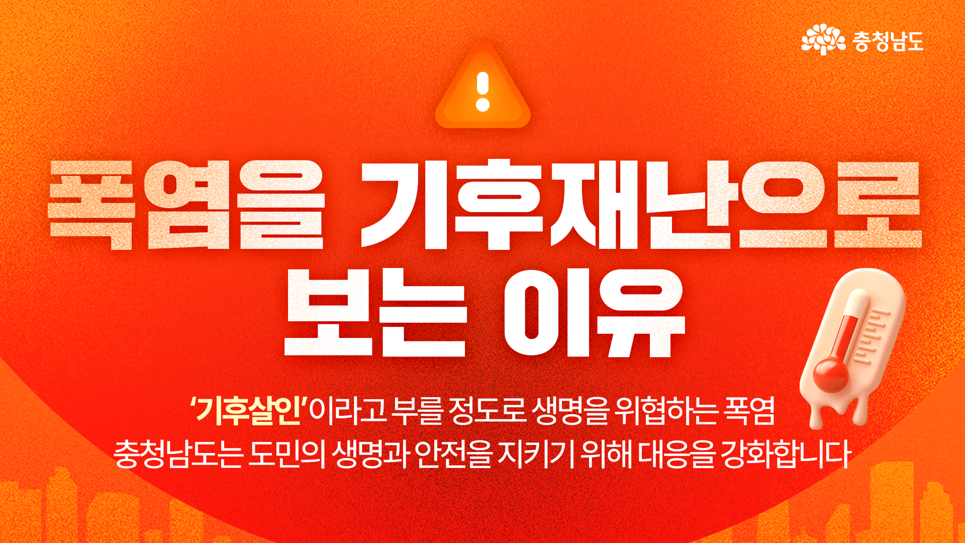 강렬한 주황색과 붉은색의 폭염 이미지 배경에 느낌표가 든 삼각형 경고 아이콘과 녹아내리는 온도계 그림이 배치되어 있고, 중앙에 &ldquo;폭염을 기후재난으로 보는 이유&rdquo;라는 큰 제목이 있습니다. 하단에는 &ldquo;&lsquo;기후살인&rsquo;이라고 부를 정도로 생명을 위협하는 폭염, 충청남도는 도민의 생명과 안전을 지키기 위해 대응을 강화합니다&rdquo;라는 문구가 있으며 오른쪽 위에 흰색 충청남도 로고가 표시되어 있습니다.
