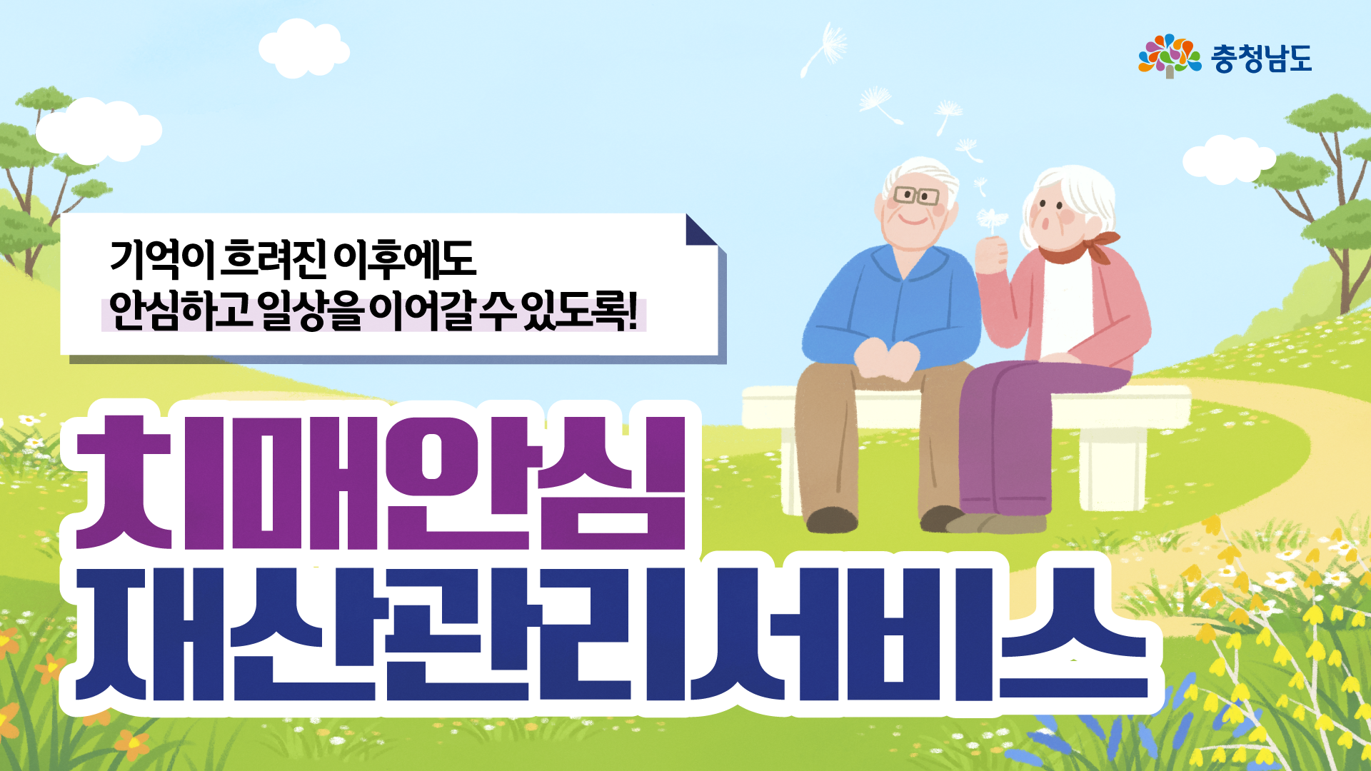밝은 하늘과 꽃이 핀 초록 들판을 배경으로, 오른쪽에는 흰 머리의 노부부가 벤치에 앉아 있고 할머니가 민들레 홀씨를 들고 있는 따뜻한 분위기의 일러스트입니다. 왼쪽 상단에는 &ldquo;기억이 흐려진 이후에도 안심하고 일상을 이어갈 수 있도록!&rdquo;이라는 문구가 있으며, 화면 하단에는 보라색과 남색의 매우 큰 글씨로 &ldquo;치매안심 재산관리서비스&rdquo;가 적혀 있고 오른쪽 위에는 충청남도 로고가 있습니다.