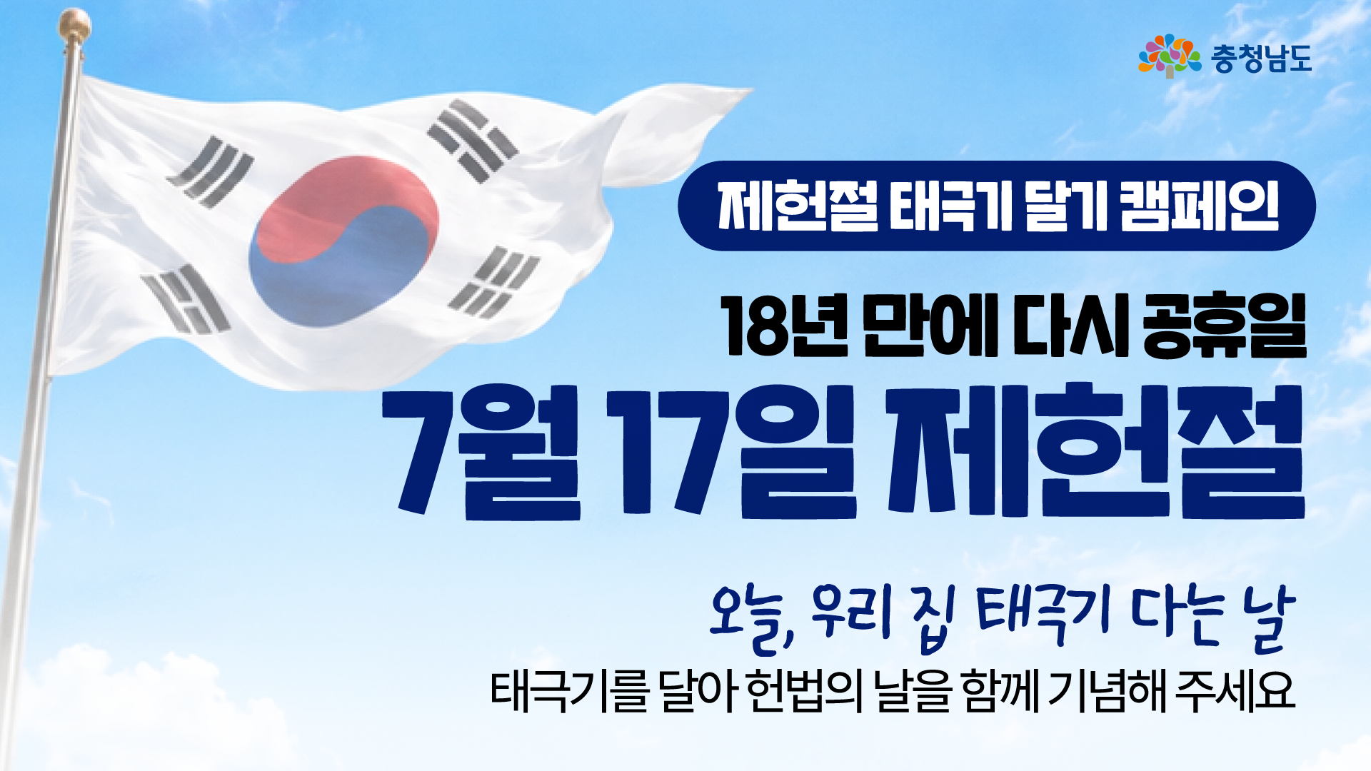 파란 하늘 아래 크게 펄럭이는 태극기 사진을 배경으로, 오른쪽 상단에 충청남도 로고와 &ldquo;제헌절 태극기 달기 캠페인&rdquo; 문구가 배치되어 있습니다. 중앙에는 &ldquo;18년 만에 다시 공휴일&rdquo;, &ldquo;7월 17일 제헌절&rdquo;이라는 제목이 크게 강조되어 있습니다. 하단에는 &ldquo;오늘, 우리 집 태극기 다는 날&rdquo;, &ldquo;태극기를 달아 헌법의 날을 함께 기념해 주세요&rdquo;라는 안내 문구가 적혀 있습니다.