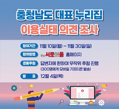 충청남도 대표 홈페이지 만족도 조사 이용실태 의견조사 | 참여기간 11월10일(월)~11월30일(일) 참여방법 충남서로이음 홈페이지 경품추첨 답변자에 한하여 무작위 추첨 진행(300명에게 모바일 기프티콘 발송) 발표 12월 4일(목)