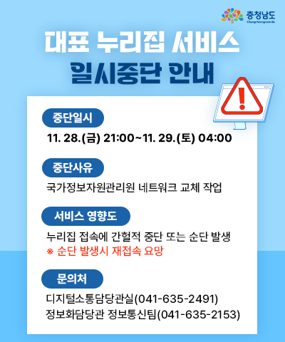 대표 누리집 서비스 일시중단 안내 | 중단일시 11.28.(금) 21:00 ~ 11.29.(토) 04:00 | 중단사유 : 국가정보자원관리원 네트워크 교체 작업 | 서비스 영향도 : 누리집 접속에 간헐적 지연 또는 순단 발생 *순단 발생시 재접속 요망 | 문의처 : 디지털소통담당관실(041-635-2491),정보화담당관 정보통신팀(041-635-2153)