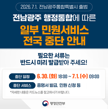 전남광주 행정통합에 따른 일부 민원서비스 전국 중단 안내 필요한 서류는 반드시 미리 발급받아 주세요!|중단일정 : 6.30.(화) 18:00 ~ 7.1.(수)09:00|중단 서비스 : 증명서 발급, 민원 신청 등