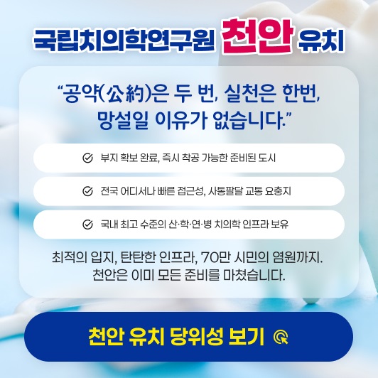 국립치의학연구원 천안 유치 | "공약은 두 번, 실청은 한번, 망설일 이유가 없습니다." | 부지 확보 완료, 즉시 착공 가능한 준비된 도시, 전국 어디서나 빠른 접근성, 사통팔달 교통 요충지, 국내 최고 수준의 산·학·연·병 치의학 인프라 보유 | 최적의 입지, 탄탄한 인프라, 70만 시민의 염원까지, 천안은 이미 모든 준비를 마쳤습니다. | 천안 유치 당위성보기