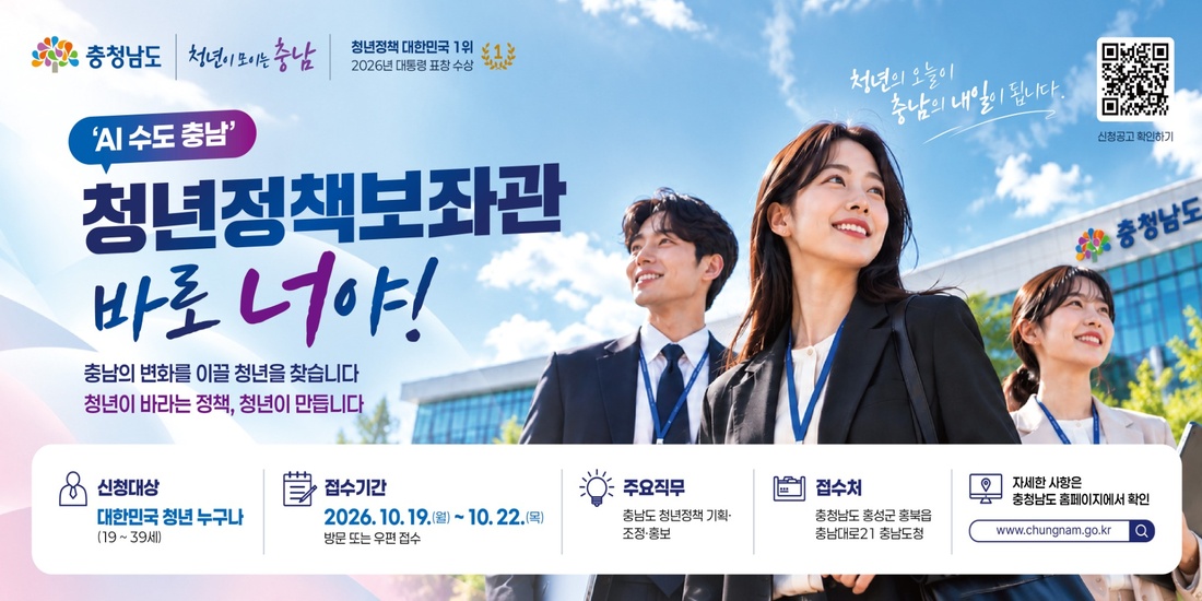 AI 수도 충남 | 청년정책보좌관 바로 너야! | 충남의 변화를 이끌 청년을 찾습니다. 청년이 바라는 정책, 청년이 만듭니다 | 신청대상: 대한민국 청년 누구나(19\~39세) | 접수기간: 2026.10.19.(월)\~10.22.(목), 방문 또는 우편 접수 | 주요직무: 충남도 청년정책 기획&middot;조정&middot;홍보 | 접수처: 충청남도 홍성군 충남대로21 충남도청 | 자세한 사항은 충청남도 홈페이지(www\.chungnam.go.kr)에서 확인 | 신청공고 확인하기 QR코드