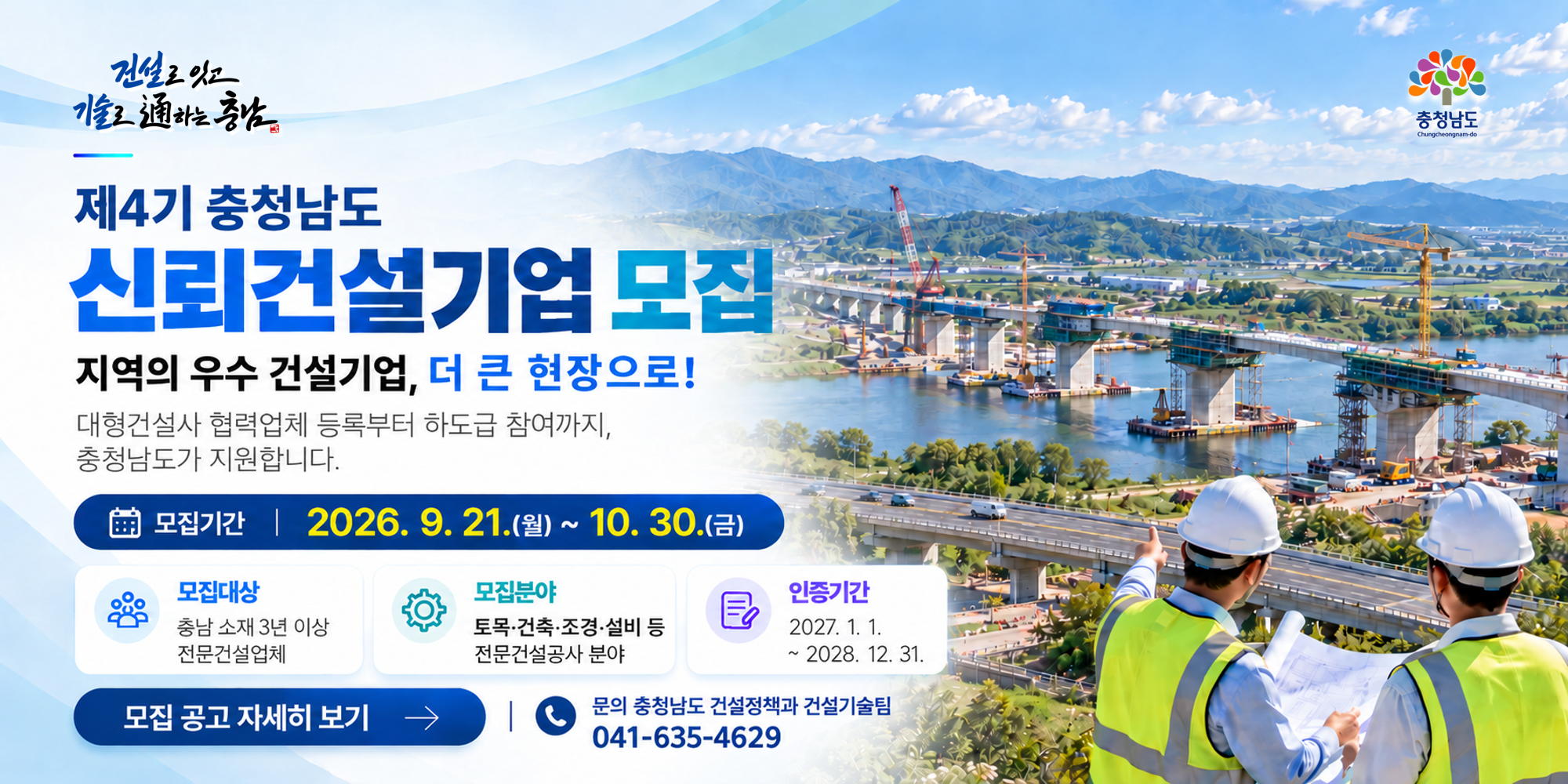 제4기 충청남도 신뢰건설기업 모집 | 지역의 우수 건설기업, 더 큰 현장으로! | 대형건설사 협력업체 등록부터 하도급 참여까지 충청남도가 지원합니다 | 모집기간: 2026년 9월 21일(월) 부터 10월 30일(화) 까지 | 모집대상: 충남 소재 3년 이상 전문건설업체 | 모집분야: 토목&middot;건축&middot;조경&middot;설비 등 전문건설공사 분야 | 인증기간: 2027.1.1.~2028.12.31. | 문의: 충청남도 건설정책과 건설기술팀 041-635-4629