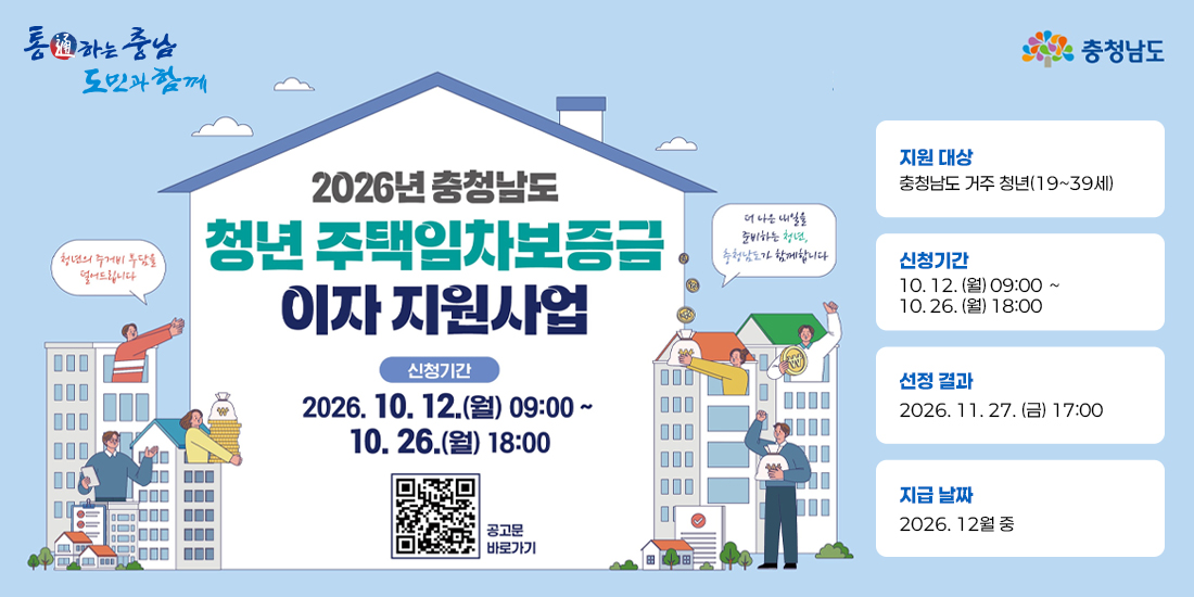 2026년 충청남도 청년 주택임차보증금 이자 지원사업 | 지원대상: 충청남도 거주 청년(19~39세) | 신청기간: 2026년 10월 12일(월) 09시부터 10월 26일(월) 18시까지 | 선정결과: 2026년 11월 27일(금) 17시 | 지급날짜: 2026년 12월 중 공고문바로가기QR코드 URL(https://www.chungnam.go.kr/cnportal/province/province/view.do?nttId=2184262&menuNo=500487&searchCnd=1&searchWrd=&pageIndex=4&cl1CdValue=&sdate=2025-10-12&edate=2026-10-12)