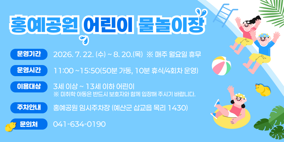 홍예공원 어린이 물놀이장 운영 안내: 운영기간 2026년 7월 22일(수)부터 8월 20일(목)까지 매주 월요일 휴무, 운영시간 11시부터 15시 50분까지(50분 가동, 10분 휴식으로 4회차 운영), 이용대상 3세 이상 13세 이하 어린이(미취학 아동은 보호자 동반 필수), 주차는 홍예공원 임시주차장(예산군 삽교읍 목리 1430) 이용, 문의처 041-634-0190