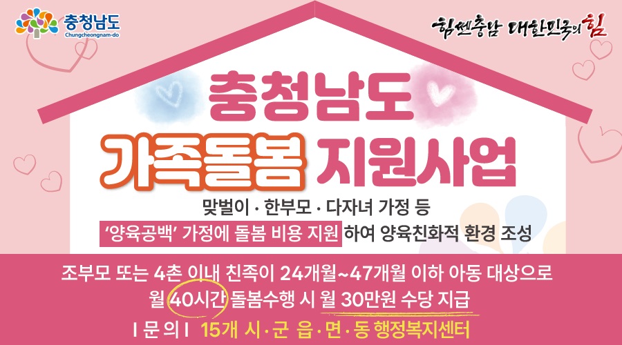 충청남도 가족돌봄 지원사업 | 맞벌이·한부모·다자녀 가정 등 '양육공백' 가정에 돌봄 비용 지원 하여 양육친화적 환경 조성 | 조부모 또는 4촌 이내 친족이 24개월 ~ 47개월 이하 아동 대상으로 월 40시간 돌봄 수행 시 월 30만원 수당 지금 | 문의 : 15개 시·군 읍·면·동 행정복지센터