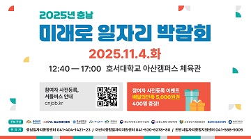 2025년 충남 미래로 일자리 박람회 | 2025.11.4.화 | 12:40 - 17:00 호서대학교 아산캠퍼스 체육관 | 참여자 사전등록 셔틀버스 안내 qr코드 바로가기 : cnjob.kr | 참여자 사전등록 이벤트 배달의민족 5,000원권 400명 증정! | 주최·주관 : 충청남도, 충남경제진흥원, 호서대학교, 아산시, 천안시, 충남지방중소벤처기업청, 고용노동부 천안지청, 소상공인시장진흥공단, 충남RISE공유대학, 백석대학교 | 문의처 : 충남일자리종합센터 041-404-1421~23 / 아신시종합일자리지원센터 041-530-6278~80 / 천안시일자리종합지원센터 041-568-9005