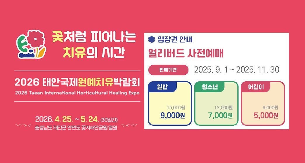 꽃처럼 피어나는 치유의 시간 | 2026 태안국제원예치유박람회 | 2026 Taean International Horticultural Healing Expo 2026.4.25.~5.24.(30일간) 충청남도 태안군 안면도 꽃지해안공원 일원 | 입장권 안내 | 얼리버드 사전예매 | 판매기간 : 2025.9.1 ~ 2025.11.30 | 일반 : 15,000원 → 9,000원  |  청소년 : 12,000원 → 7,000원 | 어린이 : 9,000원 → 5,000원