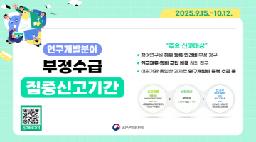 연구개발분야 부정수급 집중신고기간 | 2025.9.15. ~ 10.12. | "주요신고대상" 참여연구원 허위 등록·인건비 부정 청구, 연구재료·장비 구입 비품 허위 청구, 여러기관 동일한 과제로 연구개발비 중복 수급 등 | 신고방법 청렴포털 www.clean.go/.kr / 방문·우편 세종특별자치시도움5로 20, 국민권익위원회 | 상담안내 국법없이 1398 또는 110 | 신고자 보호·보상 : 보상 최대 30억 원 보호 신분보장, 비밀보장, 책임감면, 신변보호 | 국민권익위원회
