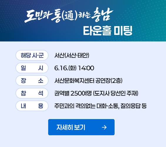 도민과통하는 충남 타운홀 미팅|해당 시&middot;군 : 서산(서산&middot;태안)|일시 : 6.16(화) 14:00|장소 : 서산문화복지센터 공연장(2층)|참석 : 권역별 250여명(도지사 당선인 주재)|내용 : 주민과의 격의없는 대화&middot;소통,질의응답 등