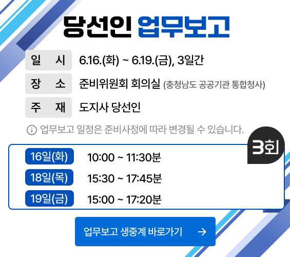 당선인 업무보고|일시 : 6.16(화) ~ 6.19(금), 3일간|장소 : 준비위원회 회의실(충청남도 공공기관 통합청사)|주재 : 도지사 당선인|업무보고 일정은 준비사정에 따라 변경될 수 있습니다.|상세일정(3회) : 16일(화)10:00 ~ 11:30분,  18일(목)15:30 ~ 17:45분, 19일(금)15:00 ~ 17:20분