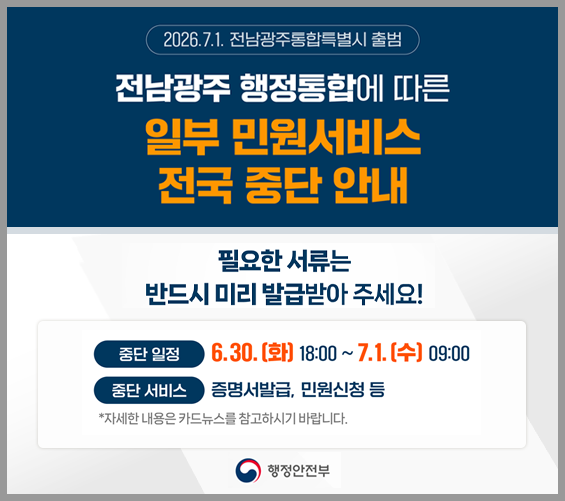 전남광주 행정통합에 따른 일부 민원서비스 전국 중단 안내 필요한 서류는 반드시 미리 발급받아 주세요!|중단일정 : 6.30.(화) 18:00 ~ 7.1.(수)09:00|중단 서비스 : 증명서 발급, 민원 신청 등
