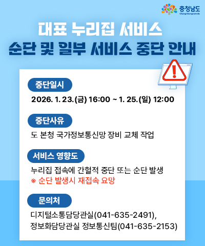 대표 누리집 서비스 순단 및 일부 서비스 중단 안내 | 중단일시 : 2026.1.23.(금) 16:00 ~ 1.25.(일) 12:00 | 중단사유 : 도 본청 국가정보통신망 장비 교체 사업 | 서비스 영향도 누리집 접속에 간헐적 중단 또는 순단 발생 *순단 발생시 재접속 요망 | 문의처 : 디지털소통담당관실(041-635-2491), 정보화담당관실 정보통신팀(041-635-2153)
