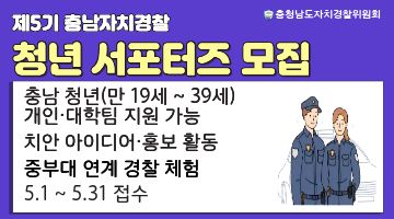 제5기 충남자치경찰 청년 서포터즈 모집 안내. 충남 청년(만 19세 ~ 39세) 개인 &middot;대학팀 지원가능, 치안 아이디어&middot;홍보, 중부대 연계 경찰 체험, 접수기간 5.1 ~ 5.31