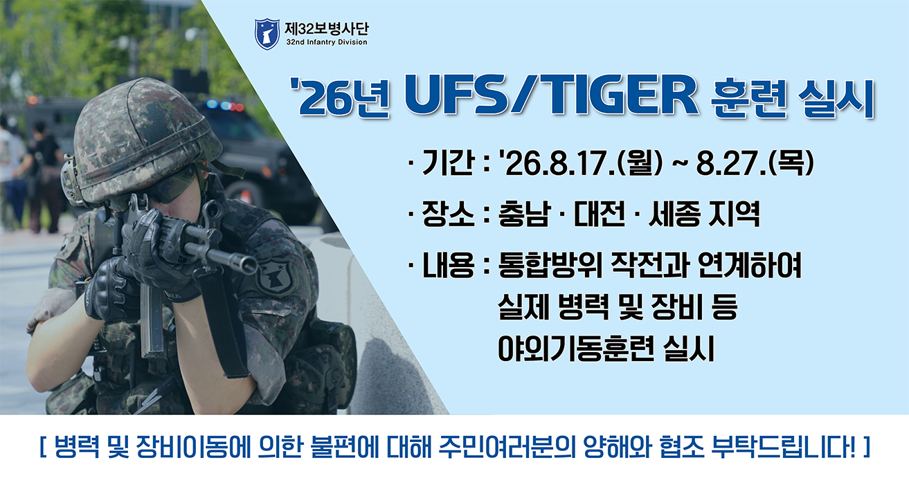 제32보병사단 | '26년 UFS/TIGER 연습 실시 | 기간: '26.8.17.(월) ~ 8.27.(목) | 장소: 충남&middot;대전&middot;세종 지역 | 내용 : 통합방위 작전과 연계하여 실제 병력 및 장비 등 야외기동훈련 실시 | 병력 및 장비이동에 의한 불편에 대해 주민여러분의 양해와 협조 부탁드립니다!