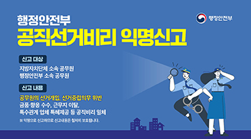 행정안전부 공직선거비리 익명신고 ∙ 신고 대상 : 지방자치단체 소속 공무원, 행정안전부 소속 공무원 ∙ 신고 내용 :  - 공무원의 선거개입, 선거중립의무 위반 - 금품&middot;향응 수수, 근무지 이탈, 부수관계 업체 특혜제공 등 공직비리 일체 ※ 익명신고는 신고자의 신원이 철저히 보장됩니다.