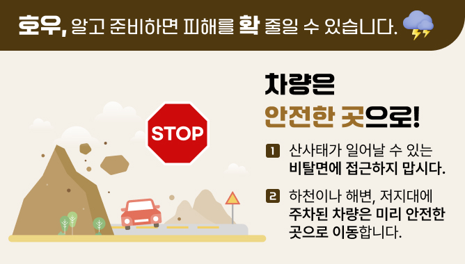 호우, 알고 준비하면 피해를 확 줄일 수 있습니다. 차량은 안전한 곳으로! 1. 산사태가 일어날 수 있는 비탈면에 접근하지 맙시다. 2. 하천이나 해변, 저지대에 주차된 차량은 미리 안전한 곳으로 이동합니다.