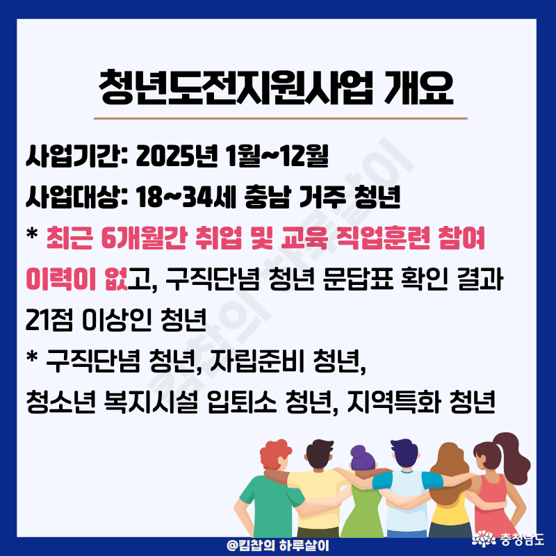 사업기간: 2025년 1월~12월 사업대상: 18~34세 충남 거주 청년 * 최근 6개월간 취업 및 교육 직업훈련 참여 이력이 없고, 구직단념 청년 문답표 확인 결과 21점 이상인 청년 * 구직단념, 자립 준비 중이거나 청소년 복지시설 입퇴소 청년, 지역특화 청년