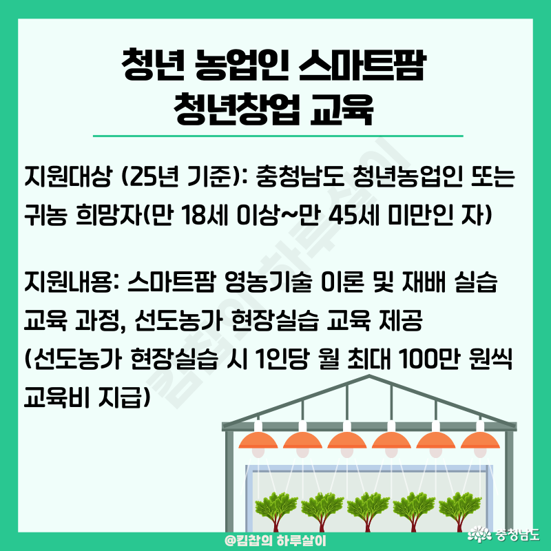 지원 대상: 충청남도 청년농업인 또는 귀농 희망자(만 18세 이상~만45세 미만인 자), 지원내용: 스마트팜 영농기술 이론 및 재배 실습 교육과정, 선도농가 현장실습 교육 제공(선도농가 현장실습 시 1인당 월 최대 100만 원 씩 교육비 지급(