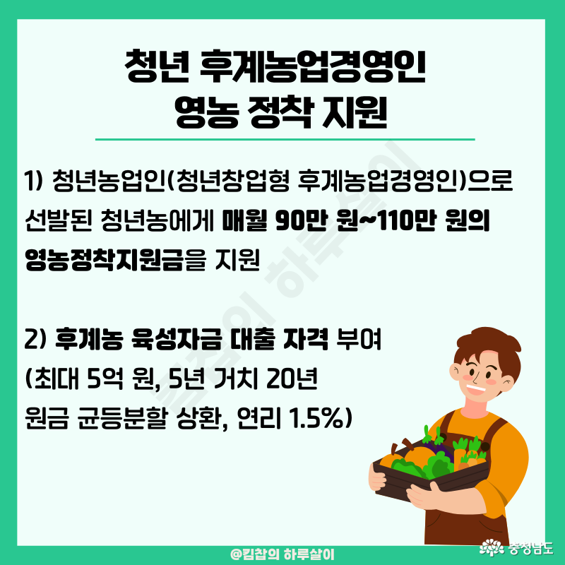 1) 청년농업인(청년창업형 후계농업경영인)으로 선발된 청년농에게 매월 90만 원~110만 원의 영농정착지원금을지원 2) 후계농 육성자금 대출 자격 부여(최대 5억 원, 5년 거치 20년 원금 균등분할 상환, 연리 1.5%)
