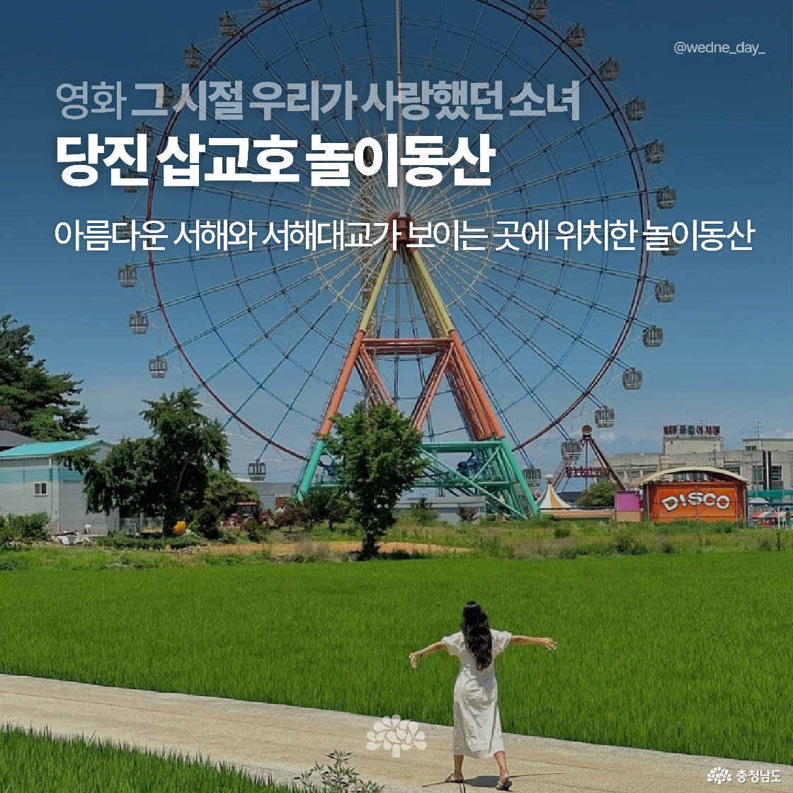 푸른 논길 끝에 서 있는 여성이 거대한 관람차 앞에서 팔을 벌리고 있는 장면입니다. 영화 ‘그 시절 우리가 사랑했던 소녀’의 촬영지인 당진 삽교호 놀이동산입니다.