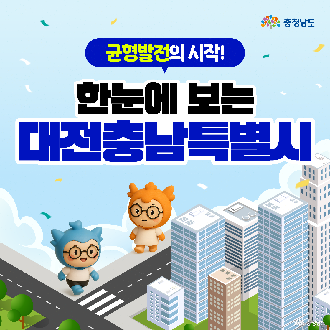 균형발전의 시작을 알리는 비주얼로, 대전충남특별시 행정통합의 개념을 쉽고 시각적으로 전달하기 위한 인트로 형식의 이미지 구성. 도민의 직관적인 이해를 유도하기 위해 친숙한 충청이, 충나미 캐릭터를 활용하여 도심 공간 위에 배치함으로써 통합된 시·도 이미지 형상화. ‘한눈에 보는 대전충남특별시’라는 문구를 통해 행정통합의 개념과 의미를 압축적으로 시각화하고, 향후 이어질 설명에 대한 도입부 역할 수행.