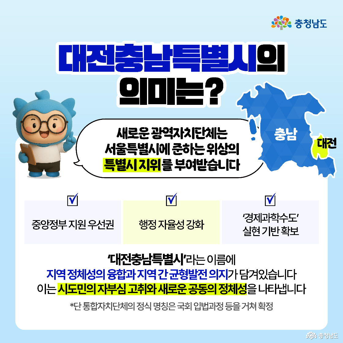 대전충남특별시 명칭의 의미와 특수성 설명. 서울특별시급의 위상을 갖는 '특별시 지위'가 부여되어 중앙정부로부터의 지원 우선권 확보 가능. 행정 자율성 강화와 동시에, ‘경제과학수도’로의 실현 기반 마련이라는 비전을 담고 있음. ‘대전충남특별시’라는 이름 속에는 지역 간 경계를 허물고 공동 정체성을 수립하겠다는 시도민의 자부심 고취 목적 내포. 최종 명칭은 국회 입법 절차를 거쳐 확정된다는 점도 함께 안내함으로써 공식성과 절차적 정당성 강조.