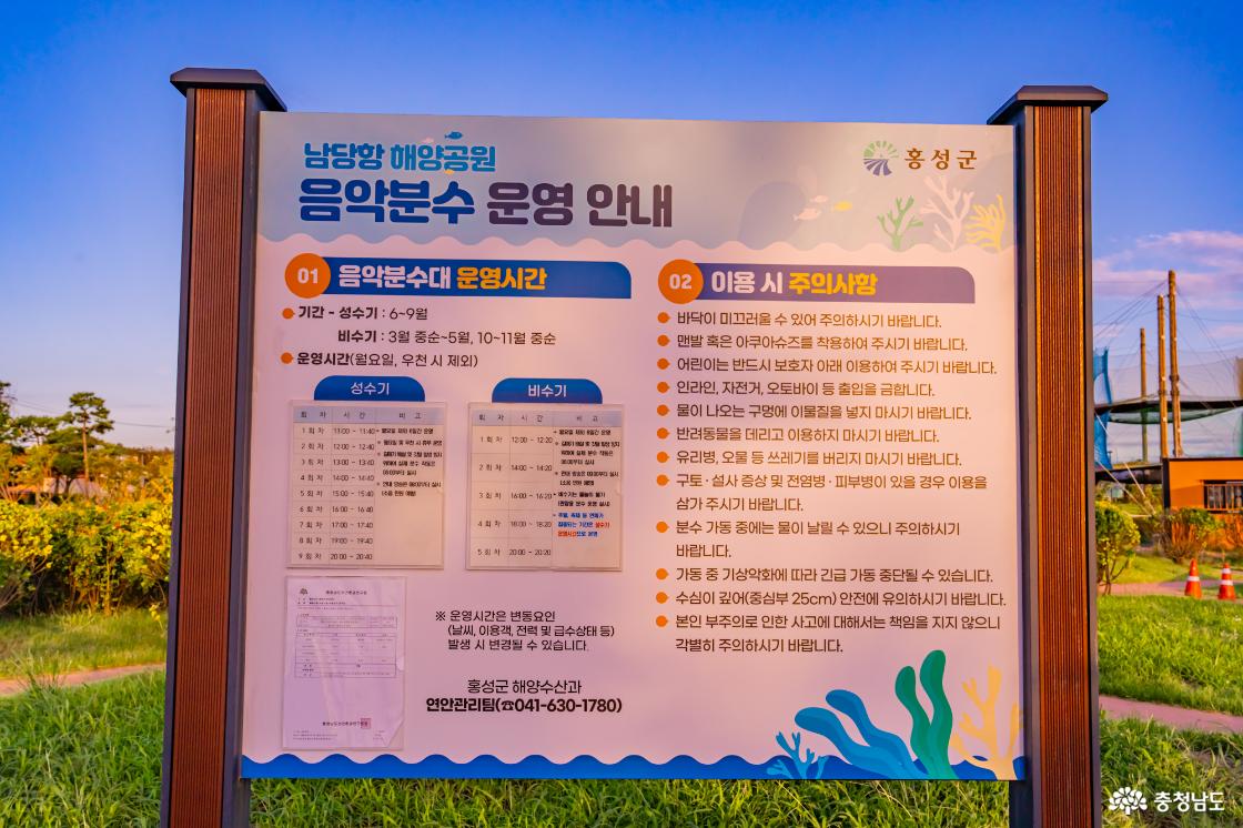 남당항 해양공원 음악분수 운영안내 01 음악분수대 운영시간 기간 성수기 6~9월 비수기 3월 중순~5월, 10~11월 중순 운영시간 월요일, 우천 시 제외 운영시간은 변동요인(날씨, 이용객, 전력 및 급수상태 등) 발생 시 변경될 수 있습니다 홍성군 해양수산과 연안관리팀 041-630-1780 02 이용 시 주의사항 바닥이 미끄러울 수 있어 주의하시기 바랍니다 맨발 혹은 아쿠아슈즈를 착용하여 주시기 바랍니다 어린이는 반드시 보호자 아래 이용하여 주시기 바랍니다 인라인, 자전거, 오토바이 등 출입을 금합니다 물이 나오는 구멍에 이물질을 넣지 마시기 바랍니다 반려동물을 데리고 이용하지 마시기 바랍니다 유리병, 오물 등 쓰레기를 버리지 마시기 바랍니다 구토 설사 증상 및 전염병 피부병이 있을 경우 이용을 삼가 주시기 바랍니다 분수 가동 중에는 물이 날릴 수 있으니 주의하시기 바랍니다 가동 중 기상악화에 따라 긴급 가동 중단될 수 있습니다 수심이 깊어(중심부 25cm) 안전에 유의하시기 바랍니다 본인 부주의로 인한 사고에 대해서는 책임을 지지 않으니 각별히 주의하시기 바랍니다