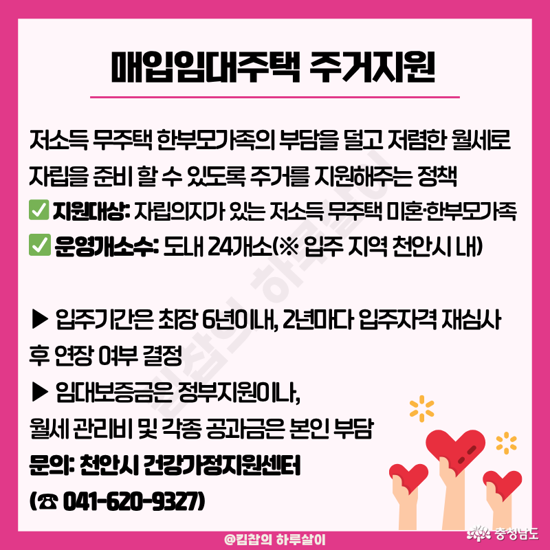 ✅ 지원 대상: 자립의지가 있는 저소득 무주택 미혼&middot;한 부모가족 ✅ 운영개소수: 도내 24개소 (※ 입주 지역 천안시 내) ✅ 입주조건 ▶ 입주 기간은 최장 6년 이내이며, 2년마다 입주자격 재심사 후 연장 여부를 결정한다고 한다. ▶ 임대보증금은 정부 지원이나, 월세 관리비 및 각종 공과금은 본인 부담이다. 관련하여 궁금하신 부분은 천안시 건강가정지원센터로 (☎ 041-620-9327) 문의