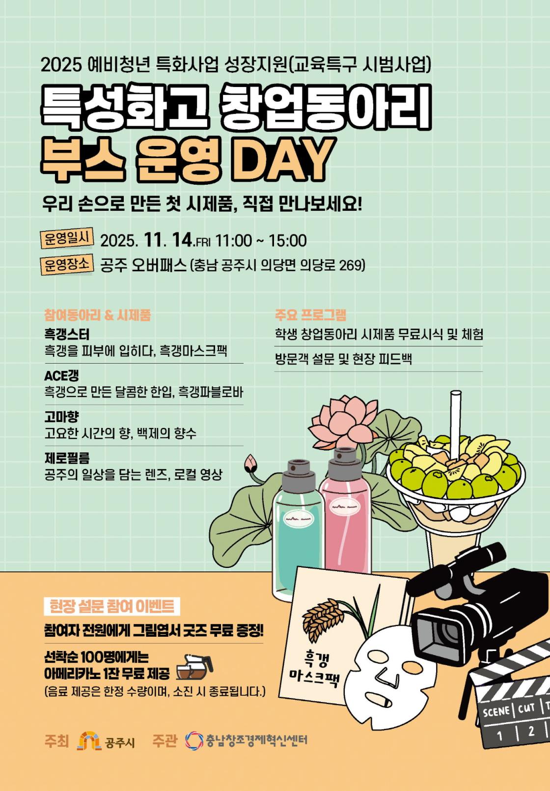 「2025 예비청년 특화사업 성장지원(교육특구 시범사업) 특성화고 창업동아리 부스 운영 DAY」 포스터. 운영일시: 2025년 11월 14일(금) 11:00~15:00 운영장소: 공주 오버패스 (충남 공주시 의당면 의당로 269) 슬로건: “우리 손으로 만든 첫 시제품, 직접 만나보세요!” 참여 동아리 및 시제품: 흑갱스터: 흑갱을 피부에 입히다, 흑갱마스크팩 ACE갱: 흑갱으로 만든 달콤한 한입, 흑갱파블로바 고마향: 고요한 시간의 향, 백제의 향수 제로필름: 공주의 일상을 담는 렌즈, 로컬 영상 주요 프로그램: 학생 창업동아리 시제품 무료 시식 및 체험, 방문객 설문 및 현장 피드백 현장 설문 참여 이벤트: 참여자 전원에게 그림엽서 굿즈 무료 증정 선착순 100명 아메리카노 1잔 무료 제공 (음료는 한정 수량, 소진 시 종료) 주최: 공주시 주관: 충남창조경제혁신센터