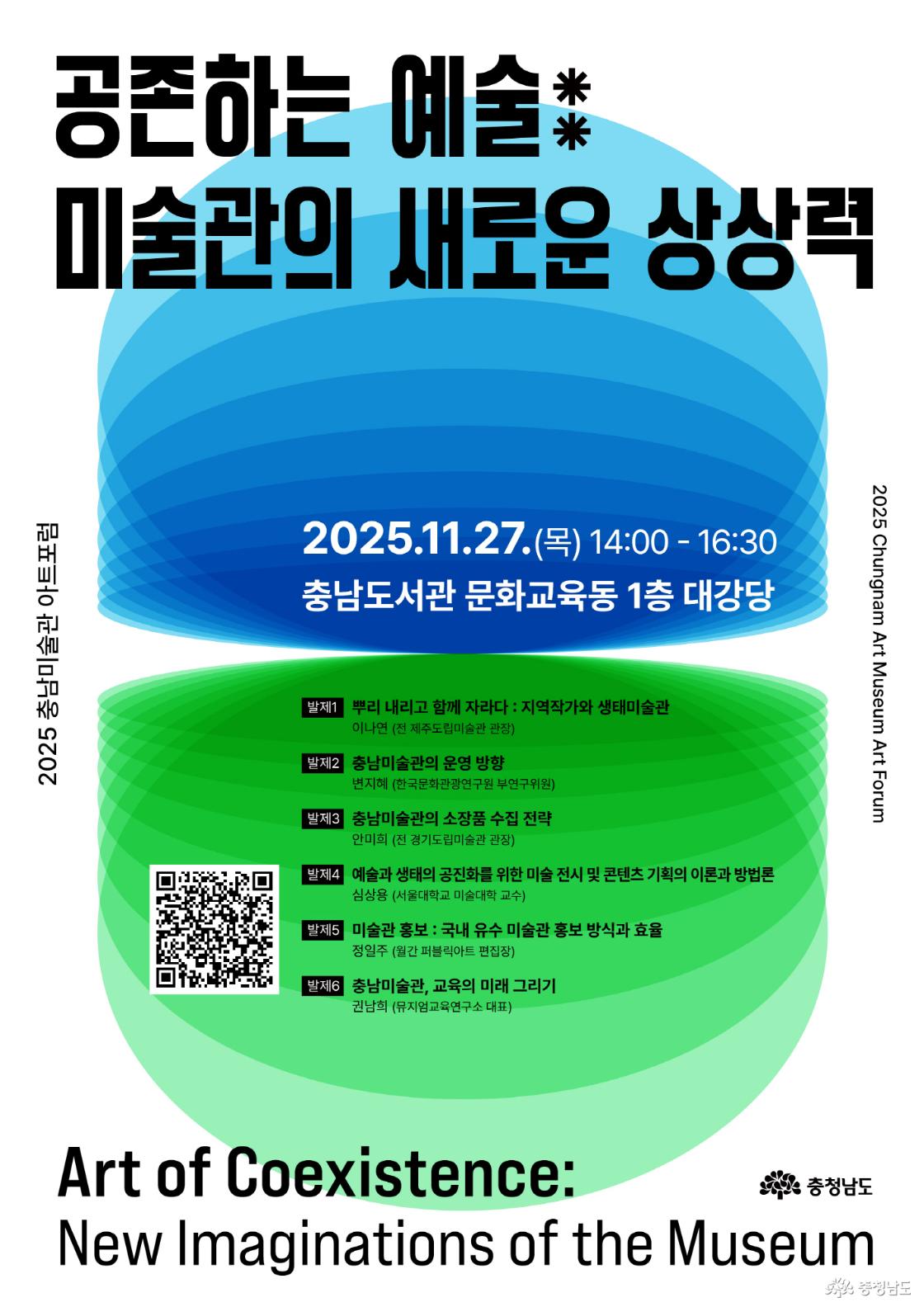 2025 충남미술관 아트포럼. 행사 일시는 2025년 11월 27일 목요일, 오후 2시부터 4시 30분까지, 장소는 충남도서관 문화교육동 1층 대강당입니다. 포럼 발표 내용은 다음과 같습니다. 뿌리 내리고 함께 자라다: 지역작가와 생태미술관 - 이나연 (전 제주도립미술관 관장) 충남미술관의 운영 방향 - 변지혜 (한국문화관광연구원 부연구위원) 충남미술관의 소장품 수집 전략 - 안미희 (전 경기도립미술관 관장) 예술과 생태의 공진화를 위한 미술 전시 및 콘텐츠 기획의 이론과 방법론 — 심상용 (서울대학교 미술대학 교수) 미술관 홍보: 국내 유수 미술관 홍보 방식과 효율 - 정일주 (월간 퍼블릭아트 편집장) 충남미술관, 교육의 미래 그리기 - 권남희 (뮤지엄교육연구소 대표)