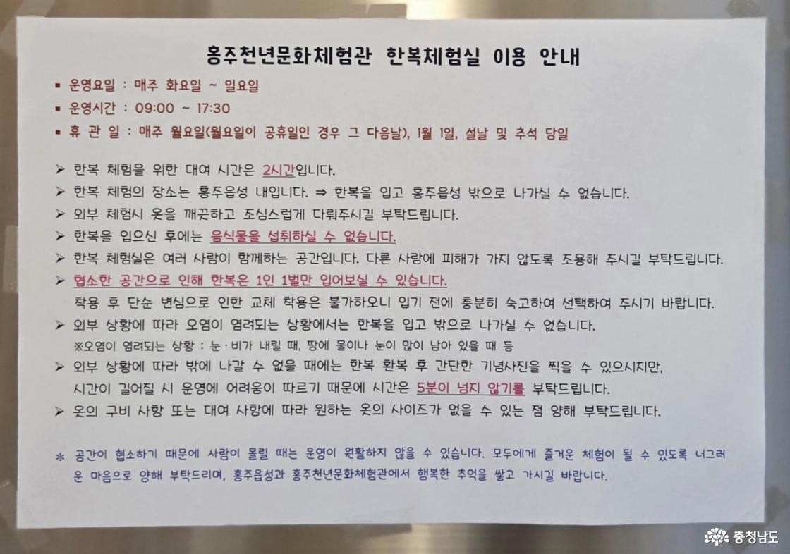 홍주천년문화체험관 한복체험실 이용 안내문입니다. 운영요일 : 매주 화요일 ~ 일요일 운영시간 : 09:00 ~ 17:30 휴 관 일 : 매주 월요일(월요일이 공휴일인 경우 그 다음날), 1월 1일, 설날 및 추석 당일 대여 시간은 2시간입니다. 한복 체험의 장소는 홍주읍성 내입니다. &rArr; 한복을 입고 홍주읍성 밖으로 나가실 수 없습니다. 외부 체험시 옷을 깨끗하고 조심스럽게 다뤄주시길 부탁드립니다. 한복을 입으신 후에는 음식물을 섭취하실 수 없습니다. 한복 체험실은 여러 사람이 함께하는 공간입니다. 다른 사람에 피해가 가지 않도록 조용해 주시길 부탁드립니다. 협소한 공간으로 인해 한복은 1인 1벌만 입어보실 수 있습니다. 착용 후 단순 변심으로 인한 교체 착용은 불가하오니 입기 전에 충분히 숙고하여 선택하여 주시기 바랍니다. 외부 상황에 따라 오염이 염려되는 상황에서는 한복을 입고 밖으로 나가실 수 없습니다. ※ 오염이 염려되는 상황 : 눈&middot;비가 내릴 때, 땅에 물이나 눈이 많이 남아 있을 때 등 외부 상황에 따라 밖에 나갈 수 없을 때에는 한복 환복 후 간단한 기념사진을 찍을 수 있으시지만, 시간이 길어질 시 운영에 어려움이 따르기 때문에 사진 찍는 시간은 5분이 넘지 않기를 부탁드립니다. 옷의 구비 사항 또는 대여 사항에 따라 원하는 옷의 사이즈가 없을 수 있는 점 양해 부탁드립니다.