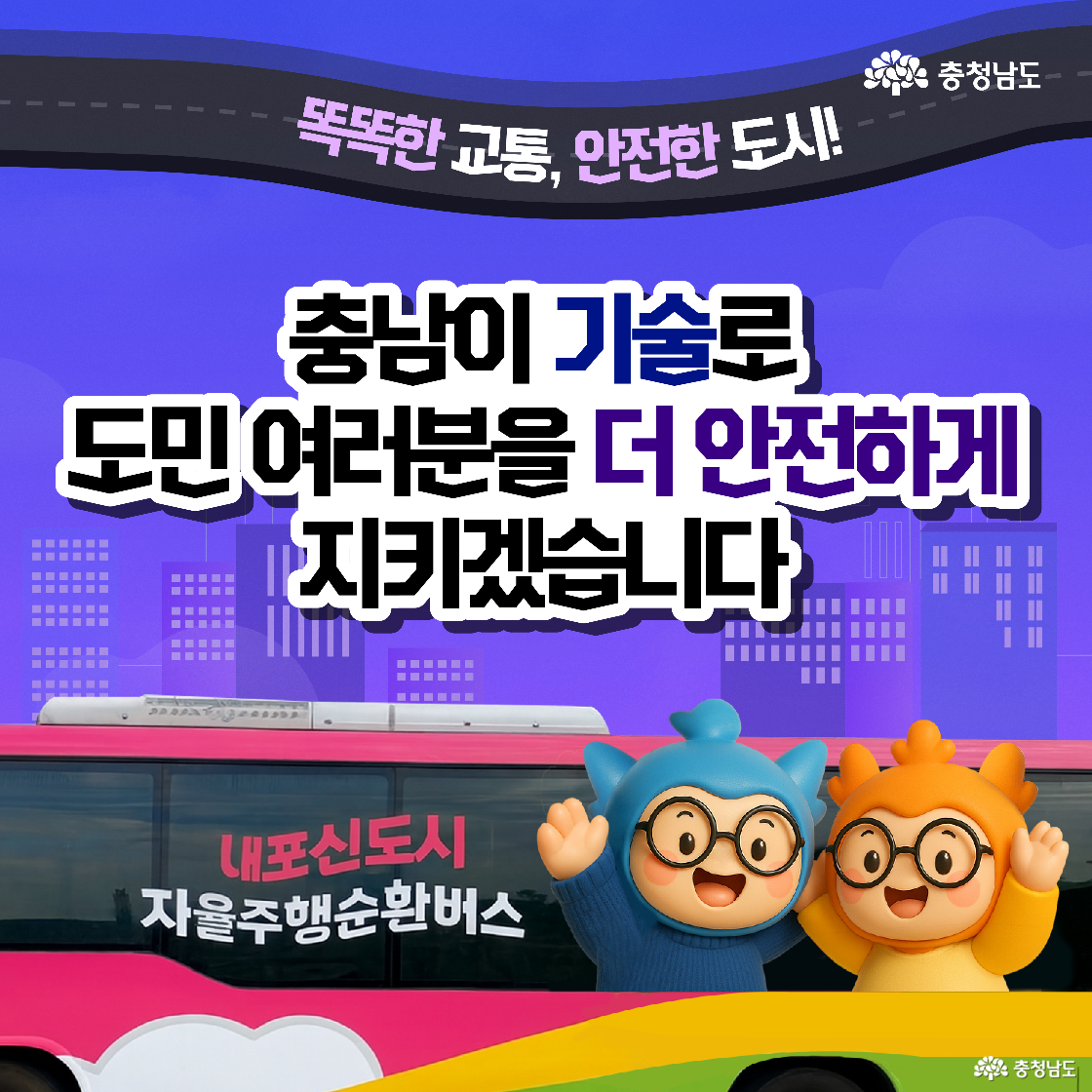 &lsquo;충남이 기술로 도민 여러분을 더 안전하게 지키겠습니다&rsquo;라는 든든한 문구 아래 분홍색과 노란색으로 래핑된 내포신도시 자율주행 순환버스가 보입니다. 그 앞에서 파란색 캐릭터 &lsquo;충청이&rsquo;와 주황색 캐릭터 &lsquo;충나미&rsquo;가 양팔을 벌려 환영하는 동작을 취하며 '똑똑한 교통, 안전한 도시'를 만들겠다는 의지를 보여줍니다.