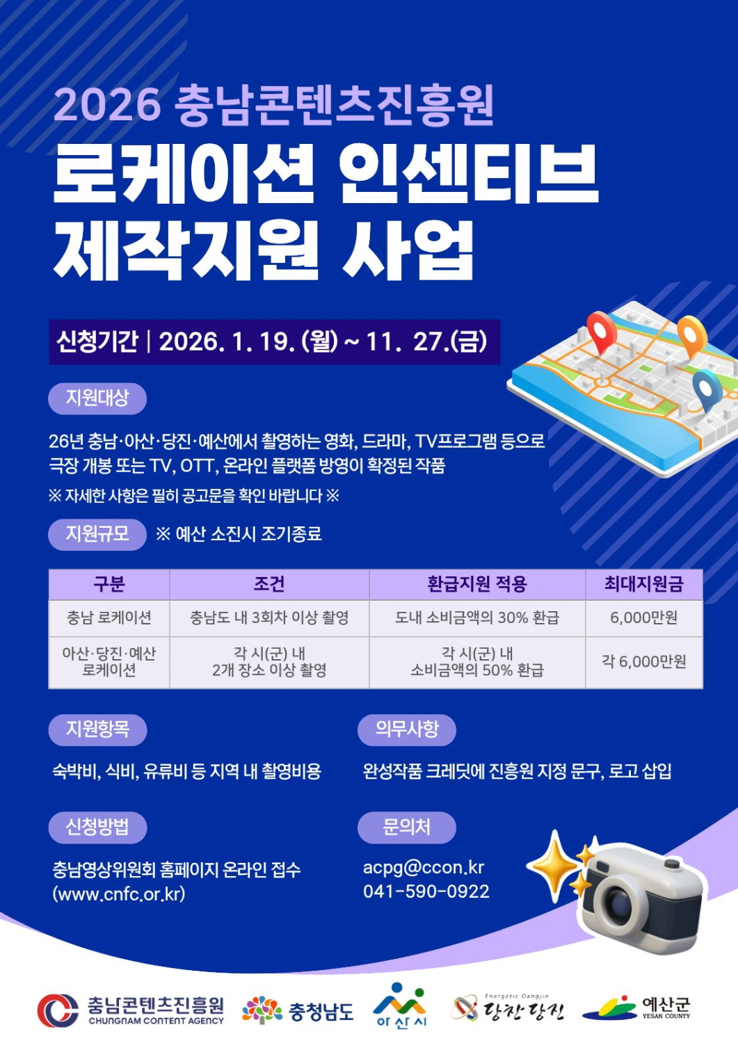 파란 배경의 안내 포스터. 제목은 &ldquo;2026 충남콘텐츠진흥원 로케이션 인센티브 제작지원 사업&rdquo;. 신청기간: 2026. 1. 19.(월) ~ 11. 27.(금). 지원대상: 2026년 충남&middot;아산&middot;당진&middot;예산에서 촬영하는 영화, 드라마, TV프로그램 등으로, 극장 개봉 또는 TV&middot;OTT&middot;온라인 플랫폼 방영이 확정된 작품. (자세한 사항은 공고문 확인 안내 문구 포함) 지원규모: 예산 소진 시 조기 종료. 표로 지원 조건 및 환급 비율, 최대지원금을 제시함. 충남 로케이션: 충남도 내 3회차 이상 촬영 시 도내 소비금액의 30% 환급, 최대 6,000만원. 아산&middot;당진&middot;예산 로케이션: 각 시(군) 내 2개 장소 이상 촬영 시 각 시(군) 내 소비금액의 50% 환급, 최대 각 6,000만원. 지원항목: 숙박비, 식비, 유류비 등 지역 내 촬영비용. 의무사항: 완성작품 크레딧에 진흥원 지정 문구 및 로고 삽입. 신청방법: 충남영상위원회 홈페이지 온라인 접수(www.cnfc.or.kr). 문의: acpg@ccon.kr / 041-590-0922. 우측에 지도 위 위치핀 일러스트와 카메라 아이콘이 있고, 하단에 충남콘텐츠진흥원, 충청남도, 아산시, 당진시, 예산군 로고가 배치됨.