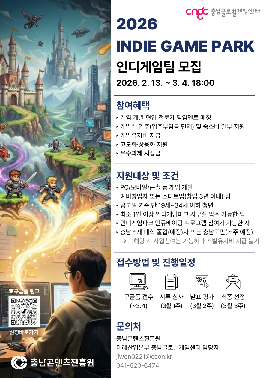 우측 상단에 &lsquo;cngc 충남글로벌게임센터&rsquo; 로고가 있는 안내 포스터. 제목은 &ldquo;2026 INDIE GAME PARK 인디게임팀 모집&rdquo;이며, 모집 기간은 &ldquo;2026. 2. 13. ~ 3. 4. 18:00&rdquo;로 표시된다. 좌측에는 판타지 게임풍 일러스트(성, 하늘의 비행체&middot;유성, 전투하는 캐릭터, 컴퓨터 앞 개발자)와 하단 &lsquo;구글폼 링크&rsquo; QR코드(&ldquo;신청바로가기&rdquo;)가 배치되어 있고, 하단에 &lsquo;충남콘텐츠진흥원&rsquo; 로고가 있다. 참여혜택: &middot; 게임 개발 현업 전문가 담당멘토 매칭 &middot; 개발실 입주(입주부담금 면제) 및 숙소비 일부 지원 &middot; 개발유지비 지급 &middot; 고도화&middot;상용화 지원 &middot; 우수과제 시상금 지원대상 및 조건: &middot; PC/모바일/콘솔 등 게임 개발 예비창업자 또는 스타트업(창업 3년 이내) 팀 &middot; 공고일 기준 만 19세~34세 이하 청년 &middot; 최소 1인 이상 인디게임파크 사무실 입주 가능한 팀 &middot; 인디게임파크 인큐베이팅 프로그램 참여 가능자 &middot; 충남소재 대학 졸업(예정)자 또는 충남도민(거주 예정) ※ 미해당 시 사업참여는 가능하나 개발유지비 지급 불가 접수방법 및 진행일정: &middot; 구글폼 접수(~3.4) &rarr; 서류 심사(3월 1주) &rarr; 발표 평가(3월 2주) &rarr; 최종 선정(3월 3주) 문의처: &middot; 충남콘텐츠진흥원 미래산업본부 충남글로벌게임센터 담당자 &middot; 이메일 jjwon0221@ccon.kr / 전화 041-620-6474