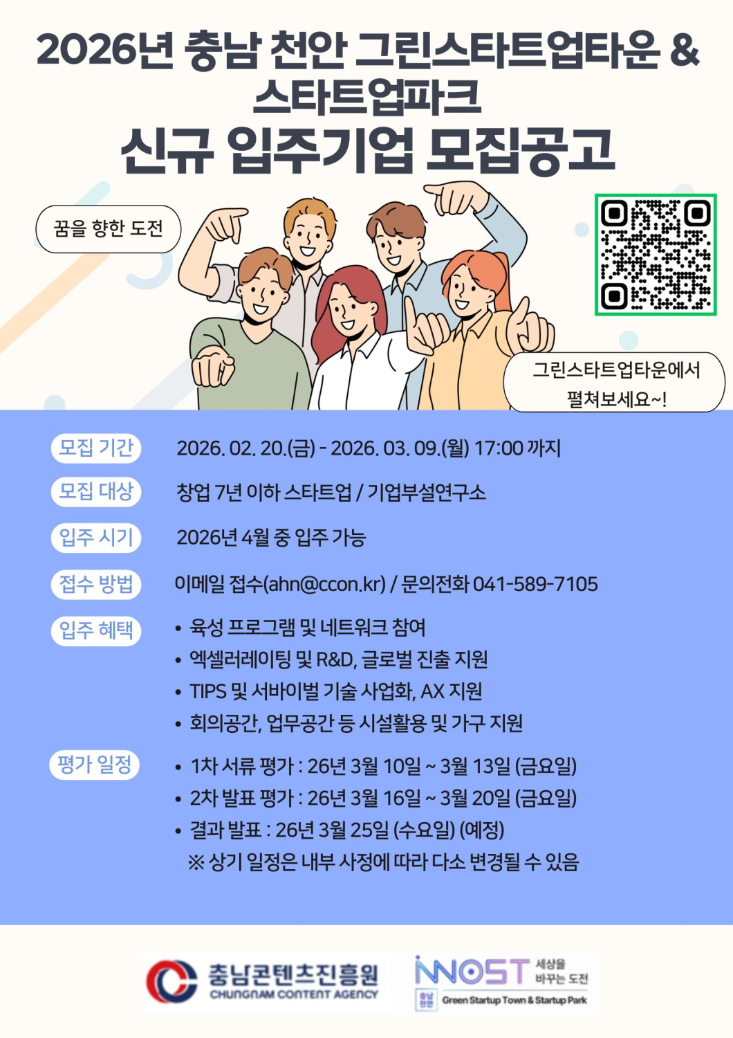 상단 제목 &ldquo;2026년 충남 천안 그린스타트업타운 & 스타트업파크 신규 입주기업 모집공고&rdquo;. 중앙에 청년 5명이 함께 서 있는 일러스트와 말풍선 &ldquo;꿈을 향한 도전&rdquo;, &ldquo;그린스타트업타운에서 펼쳐보세요~!&rdquo; 문구가 있으며 우측에 QR코드가 배치되어 있다. 아래 안내 내용은 다음과 같다. 모집 기간: 2026.02.20.(금) ~ 2026.03.09.(월) 17:00까지 모집 대상: 창업 7년 이하 스타트업 / 기업부설연구소 입주 시기: 2026년 4월 중 입주 가능 접수 방법: 이메일 접수(ahn@ccon.kr) / 문의전화 041-589-7105 입주 혜택: &middot; 육성 프로그램 및 네트워크 참여 &middot; 엑셀러레이팅 및 R&D, 글로벌 진출 지원 &middot; TIPS 및 서바이벌 기술 사업화, AX 지원 &middot; 회의공간&middot;업무공간 등 시설 활용 및 가구 지원 평가 일정: &middot; 1차 서류 평가: 2026년 3월 10일 ~ 3월 13일(금) &middot; 2차 발표 평가: 2026년 3월 16일 ~ 3월 20일(금) &middot; 결과 발표: 2026년 3월 25일(수) 예정 ※ 내부 사정에 따라 일정 변경 가능 하단에는 충남콘텐츠진흥원 및 그린스타트업타운&middot;스타트업파크 관련 로고가 있다.