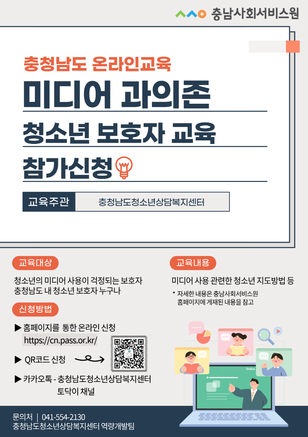 상단에 충남사회서비스원 로고가 있고, 큰 제목으로 **&ldquo;충청남도 온라인교육 미디어 과의존 청소년 보호자 교육 참가신청&rdquo;**이 표시된 포스터다. 교육주관은 충청남도청소년상담복지센터로 안내된다. 하단 내용은 다음과 같다. 교육대상: 청소년의 미디어 사용이 걱정되는 보호자, 충청남도 내 청소년 보호자 누구나 교육내용: 미디어 사용 관련한 청소년 지도방법 등 자세한 내용은 충남사회서비스원 홈페이지에 게재된 내용을 참고 신청방법: 홈페이지를 통한 온라인 신청: https://cn.pass.or.kr/ QR코드 신청 카카오톡 &ndash; 충청남도청소년상담복지센터 토닥이 채널 문의처: 041-554-2130 / 충청남도청소년상담복지센터 역량개발팀 (포스터 우측 하단에는 온라인 교육을 상징하는 노트북&middot;화상강의 일러스트와 QR코드가 배치됨)