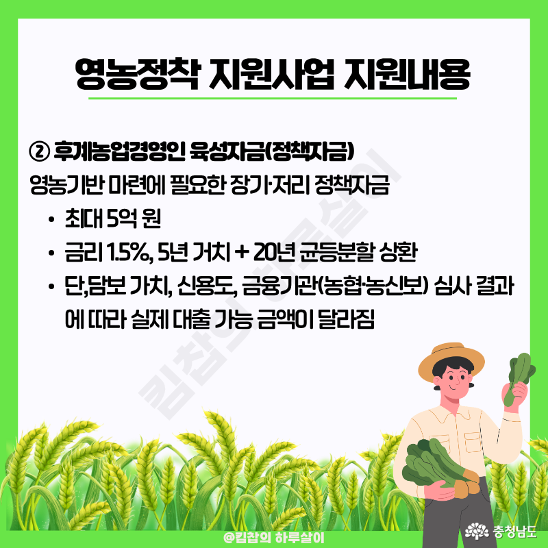 후계농업경영인 육성자금: 영농기반 마련에 필요한 장기/저리 정책자금으로 최대 5억 원, 금리 1.5%, 5년 거치 + 20년 균등분할 상환 가능