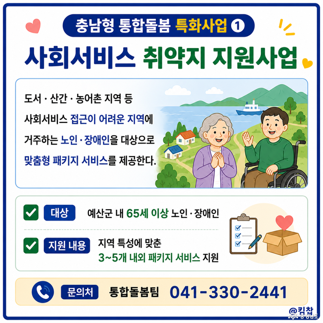 도서· 산간· 농어촌 지역 등 사회서비스 접근이 어려운 지역에 거주하는 노인· 장애인을 대상으로 맞춤형 패키지 서비스를 제공한다. ☑️ 대상: 예산군 내 65세 이상 노인· 장애인 ☑️ 지원 내용: 지역 특성에 맞춘 3~5개 내외 패키지 서비스 지원 ☑️ 문의처: 통합돌봄팀 041-330-2441