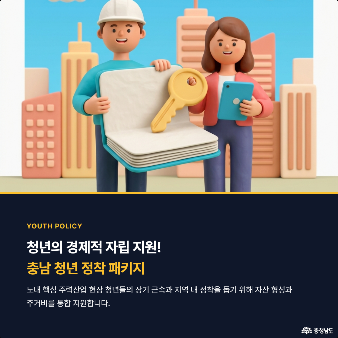청년의 경제적 자립 지원! 충남 청년 정착 패키지. 도내 핵심 주련산업 현장 청년들의 장기 근속과 지역 내 정착을 돕기 위해 자산 형성과 주거비를 통합 지원합니다.