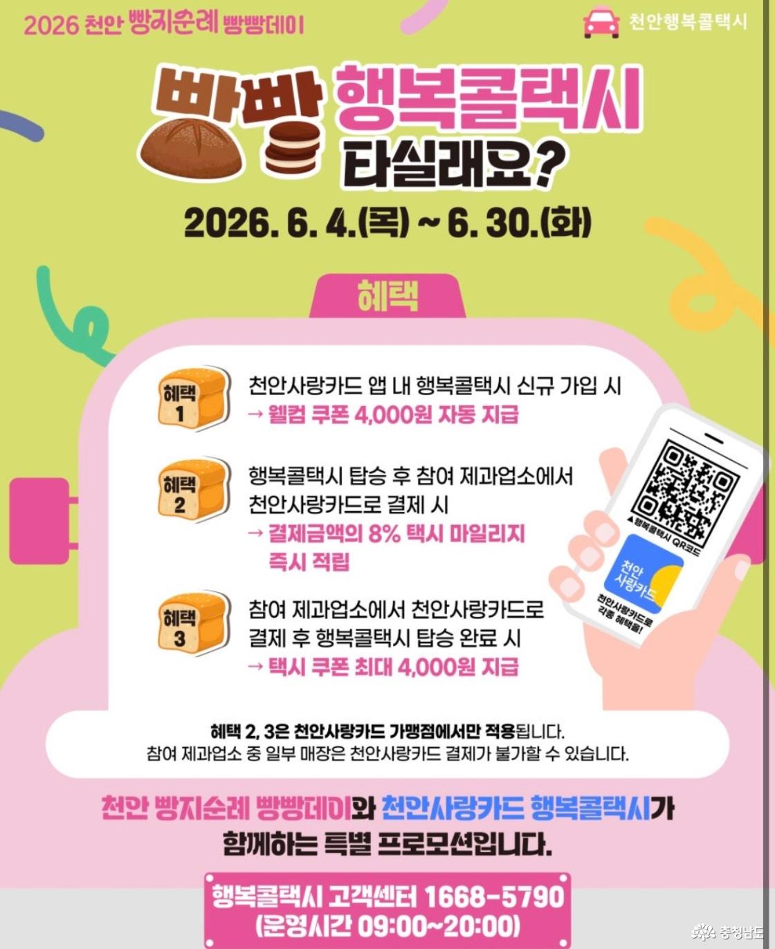 2026 천안 빵지순례 빵빵데이, 빵빵 행복콜택시 타실래요? 기간: 2026년 6월 4일(목)부터 6월 30일(화)까지. 혜택 1: 천안사랑카드 앱 내 행복콜택시 신규 가입 시 웰컴 쿠폰 4,000원 자동 지급. 혜택 2: 행복콜택시 탑승 후 참여 제과업소에서 천안사랑카드로 결제 시 결제금액의 8% 택시 마일리지 즉시 적립. 혜택 3: 참여 제과업소에서 천안사랑카드로 결제 후 행복콜택시 탑승 완료 시 택시 쿠폰 최대 4,000원 지급. 혜택 2, 3은 천안사랑카드 가맹점에서만 적용되며, 일부 참여 제과업소에서는 천안사랑카드 결제가 불가할 수 있습니다. 행복콜택시 고객센터: 1668-5790, 운영시간 09:00~20:00.