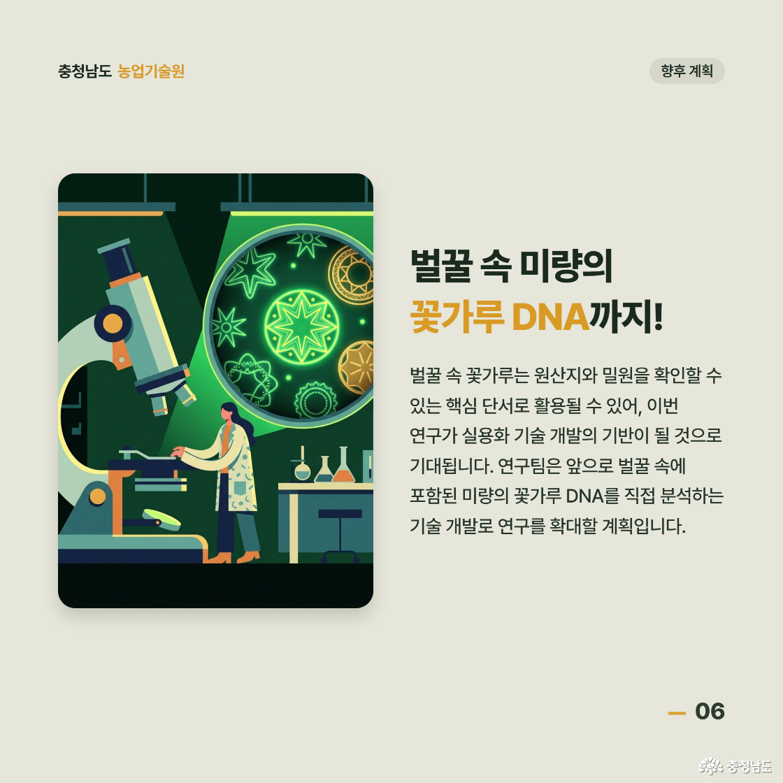 벌꿀 속 미량의 꽃가루 DNA까지! 벌꿀 속 꽃가루는 원산지와 밀원을 확인할 수 있는 핵심 단서로 활용될 수 있어 이번 연구가 실용화 기술 개발의 기반이 될 것으로 기대됩니다. 연구팀은 앞으로 벌꿀 속에 포함된 미량의 꽃가루 DNA를 직접 분석하는 기술 개발로 연구를 확대할 계획입니다.