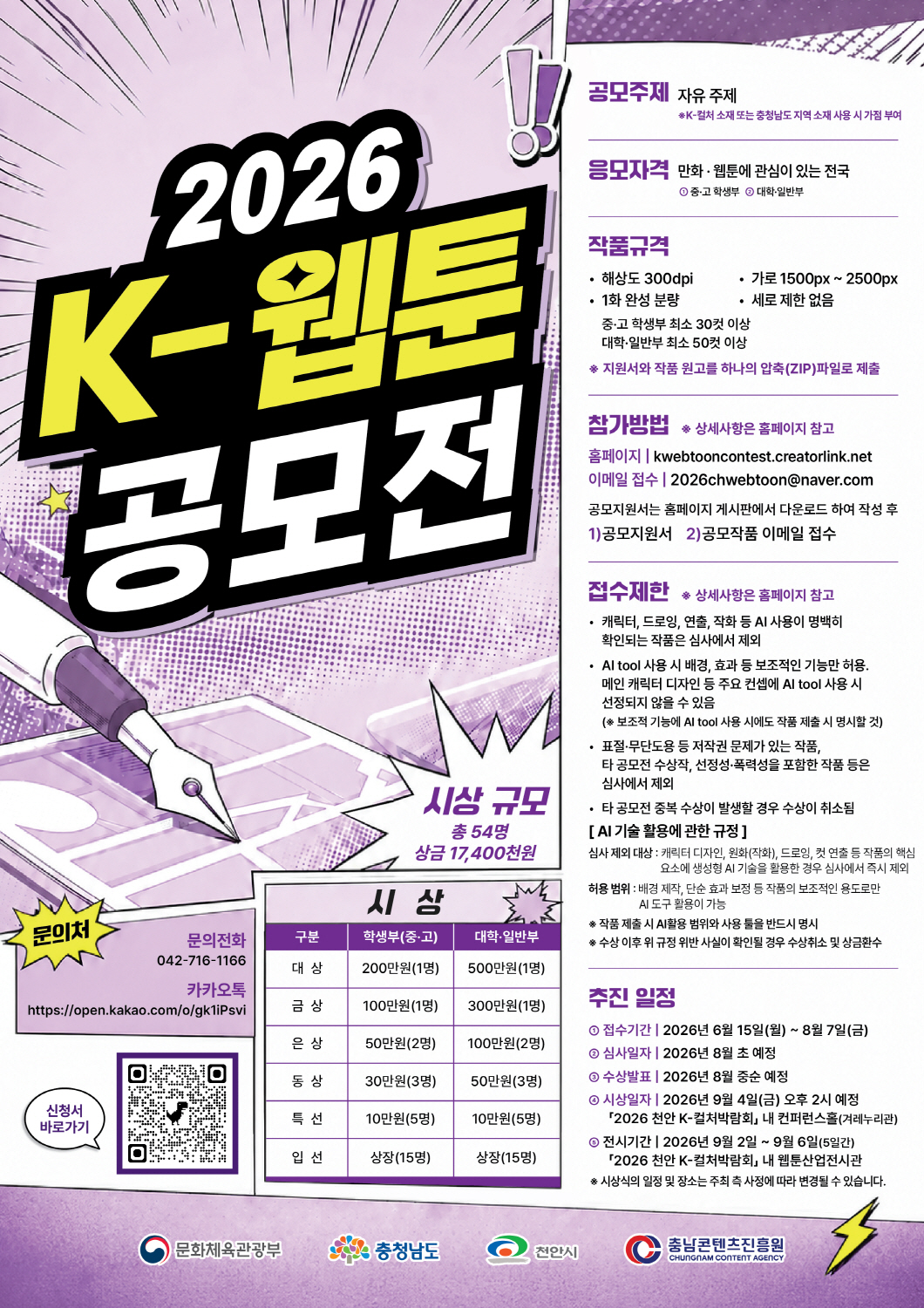 2026 K-웹툰 공모전 안내 포스터. 공모전 시상 규모는 총 54명, 상금 17,400천원이다. 공모주제: 자유 주제. K-컬처 소재 또는 충청남도 지역 소재 사용 시 가점이 부여된다. 응모자격: 만화·웹툰에 관심이 있는 전국의 중·고 학생부 및 대학·일반부. 작품규격: 해상도 300dpi. 1화 완성 분량. 중·고 학생부는 최소 30컷 이상. 대학·일반부는 최소 50컷 이상. 가로 1500px부터 2500px까지. 세로 제한 없음. 지원서와 작품 원고를 하나의 압축 ZIP 파일로 제출해야 한다. 참가방법: 상세사항은 홈페이지를 참고한다. 홈페이지: kwebtooncontest.creatorlink.net 이메일 접수: 2026chwebtoon@naver.com 공모지원서는 홈페이지 게시판에서 다운로드하여 작성한 뒤, 공모지원서와 공모작품을 이메일로 접수한다. 접수제한: 상세사항은 홈페이지를 참고한다. 캐릭터, 드로잉, 연출, 작화 등 AI 사용이 명백히 확인되는 작품은 심사에서 제외된다. AI 도구 사용 시 배경, 효과 등 보조적인 기능만 허용된다. 메인 캐릭터 디자인 등 주요 컨셉에 AI 도구를 사용할 경우 선정되지 않을 수 있다. 보조적 기능에 AI 도구를 사용한 경우에도 작품 제출 시 명시해야 한다. 표절, 무단도용 등 저작권 문제가 있는 작품, 타 공모전 수상작, 선정성·폭력성을 포함한 작품 등은 심사에서 제외된다. 타 공모전 중복 수상이 발생할 경우 수상이 취소된다. AI 기술 활용에 관한 규정: 심사 제외 대상은 캐릭터 디자인, 원화 또는 작화, 드로잉, 컷 연출 등 작품의 핵심 요소에 생성형 AI 기술을 활용한 경우이며, 심사에서 즉시 제외된다. 허용 범위는 배경 제작, 단순 효과 보정 등 작품의 보조적인 용도로만 AI 도구를 활용하는 경우이다. 작품 제출 시 AI 활용 범위와 사용 툴을 반드시 명시해야 한다. 수상 이후 위 규정 위반 사실이 확인될 경우 수상 취소 및 상금 환수 조치가 있을 수 있다. 시상 내역: 학생부 중·고 부문과 대학·일반부 부문으로 나누어 시상한다. 대상: 학생부 중·고 1명 200만원, 대학·일반부 1명 500만원. 금상: 학생부 중·고 1명 100만원, 대학·일반부 1명 300만원. 은상: 학생부 중·고 2명 각 50만원, 대학·일반부 2명 각 100만원. 동상: 학생부 중·고 3명 각 30만원, 대학·일반부 3명 각 50만원. 특선: 학생부 중·고 5명 각 10만원, 대학·일반부 5명 각 10만원. 입선: 학생부 중·고 15명 상장, 대학·일반부 15명 상장. 추진 일정: 접수기간은 2026년 6월 15일 월요일부터 8월 7일 금요일까지이다. 심사일자는 2026년 8월 초 예정이다. 수상발표는 2026년 8월 중순 예정이다. 시상일자는 2026년 9월 4일 금요일 오후 2시 예정이며, 장소는 2026 천안 K-컬처박람회 내 컨퍼런스홀, 겨레누리관이다. 전시기간은 2026년 9월 2일부터 9월 6일까지 5일간이며, 장소는 2026 천안 K-컬처박람회 내 웹툰산업전시관이다. 시상식의 일정 및 장소는 주최 측 사정에 따라 변경될 수 있다. 문의처: 문의전화 042-716-1166. 카카오톡 문의: https://open.kakao.com/o/gk1iPsvi 포스터에는 신청서 바로가기 QR코드가 포함되어 있다. 포스터는 보라색 만화책 스타일 배경에 펜촉, 원고지, 말풍선, 번개 모양 장식을 배치해 웹툰 공모전 분위기를 표현하고 있다. 하단 로고: 문화체육관광부, 충청남도, 천안시, 충남콘텐츠진흥원.