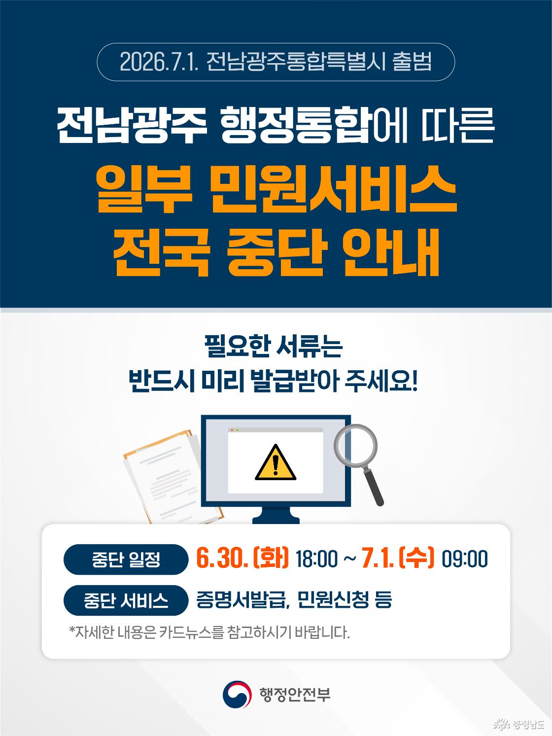 짙은 남색 상단 배경에 &ldquo;2026.7.1. 전남광주통합특별시 출범&rdquo; 문구와 함께 &ldquo;전남광주 행정통합에 따른 일부 민원서비스 전국 중단 안내&rdquo;라는 제목이 크게 배치되어 있습니다. 중앙에는 &ldquo;필요한 서류는 반드시 미리 발급받아 주세요!&rdquo;라는 안내문과 경고 표시가 뜬 모니터, 문서, 돋보기 그림이 있으며, 하단 안내 박스에는 중단 일정이 6월 30일 화요일 18시부터 7월 1일 수요일 9시까지이고 중단 서비스는 증명서 발급과 민원신청 등이라고 적혀 있습니다. 맨 아래에는 행정안전부 로고가 있어 전국 민원서비스 중단을 알리는 공식 안내 이미지임을 보여줍니다.