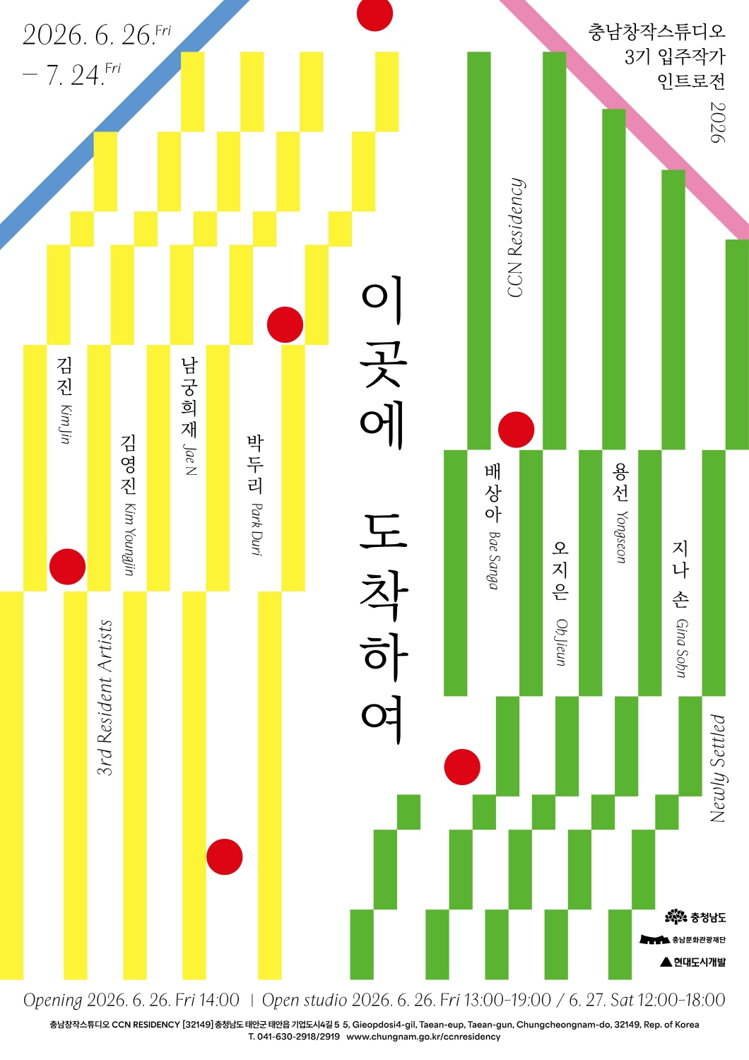 충남창작스튜디오 3기 입주작가 인트로전 포스터. 흰 배경 위에 노란색과 초록색의 세로 막대 그래픽이 좌우로 나뉘어 배치되어 있고, 파란색과 분홍색 사선, 빨간 원형 장식이 더해진 추상적인 구성이다. 중앙에는 전시 제목 &lsquo;이곳에 도착하여&rsquo;가 세로로 크게 적혀 있다. 좌측 노란색 영역에는 &lsquo;3rd Resident Artists&rsquo;와 함께 참여 작가 김진(Kim Jin), 김영진(Kim Youngjin), 남궁희재(Jae N), 박두리(Park Duri)의 이름이 세로로 배치되어 있다. 우측 초록색 영역에는 &lsquo;CCN Residency&rsquo;, &lsquo;Newly Settled&rsquo; 문구와 함께 참여 작가 배상아(Bae SangA), 오지은(Oh Jieun), 용선(Yongseon), 지나 손(Gina Sohn)의 이름이 세로로 배치되어 있다. 우측 상단에는 &lsquo;충남창작스튜디오 3기 입주작가 인트로전 2026&rsquo;이라고 적혀 있으며, 좌측 상단에는 전시 기간 &lsquo;2026. 6. 26. Fri &ndash; 7. 24. Fri&rsquo;가 표시되어 있다. 하단에는 &lsquo;Opening 2026. 6. 26. Fri 14:00 | Open studio 2026. 6. 26. Fri 13:00-19:00 / 6. 27. Sat 12:00-18:00&rsquo; 일정이 안내되어 있다. 하단 세부 정보는 &lsquo;충남창작스튜디오 CCN RESIDENCY [32149] 충청남도 태안군 태안읍 기업도시4길 5, 5 Gieopdosi 4-gil, Taean-eup, Taean-gun, Chungcheongnam-do, 32149, Rep. of Korea, T. 041-630-2918/2919, www.chungnam.go.kr/ccnresidency&rsquo;이다. 우측 하단에는 충청남도, 충남문화관광재단, 현대도시개발 로고가 배치되어 있다.