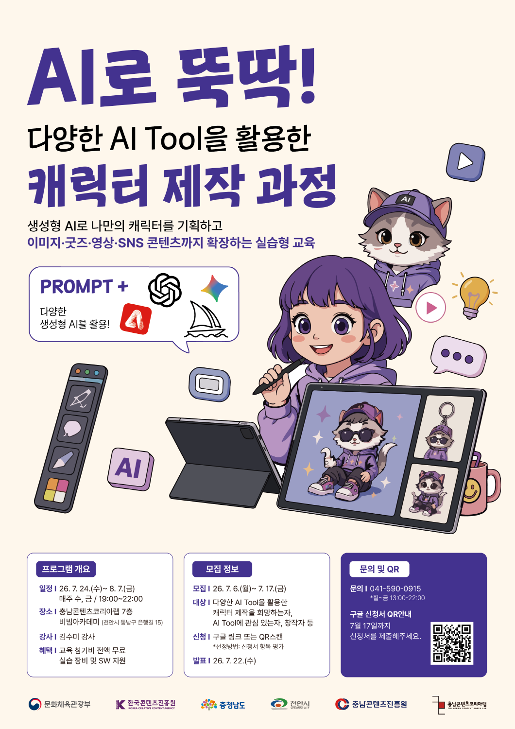 충남콘텐츠진흥원 ‘AI로 뚝딱! 다양한 AI Tool을 활용한 캐릭터 제작 과정’ 수강생 모집 포스터. 연한 베이지색 배경에 보라색 큰 글씨로 ‘AI로 뚝딱!’과 ‘캐릭터 제작 과정’ 제목이 강조되어 있으며, 보라색 머리의 캐릭터와 AI 모자를 쓴 고양이 캐릭터, 태블릿, 캐릭터 굿즈, 영상·채팅·전구 아이콘 등이 일러스트로 배치되어 있다. 교육 내용은 다양한 AI Tool을 활용한 캐릭터 제작 과정으로, 생성형 AI로 나만의 캐릭터를 기획하고 이미지, 굿즈, 영상, SNS 콘텐츠까지 확장하는 실습형 교육이다. 포스터에는 ‘ + 다양한 생성형 AI를 활용!’이라는 문구와 함께 여러 생성형 AI 도구를 상징하는 아이콘이 표시되어 있다. 프로그램 개요는 다음과 같다. 일정은 2026년 7월 24일 수요일부터 8월 7일 금요일까지 매주 수요일과 금요일 19시부터 22시까지이다. 장소는 충남콘텐츠코리아랩 7층 비빔아카데미이며, 주소는 천안시 동남구 은행길 15이다. 강사는 김수미 강사이다. 혜택은 교육 참가비 전액 무료, 실습 장비 및 소프트웨어 지원이다. 모집 기간은 2026년 7월 6일 월요일부터 7월 17일 금요일까지이다. 모집 대상은 다양한 AI Tool을 활용한 캐릭터 제작을 희망하는 사람, AI Tool에 관심 있는 사람, 창작자 등이다. 신청은 구글 링크 또는 QR코드 스캔으로 가능하며, 선정방법은 신청서 항목 평가이다. 발표일은 2026년 7월 22일 수요일이다. 문의처는 041-590-0915이며, 문의 가능 시간은 월요일부터 금요일 13시부터 22시까지이다. 우측 하단에는 구글 신청서 QR코드가 있으며, ‘7월 17일까지 신청서를 제출해주세요.’라고 안내되어 있다. 하단에는 문화체육관광부, 한국콘텐츠진흥원, 충청남도, 천안시, 충남콘텐츠진흥원, 충남콘텐츠코리아랩 로고가 배치되어 있다.
